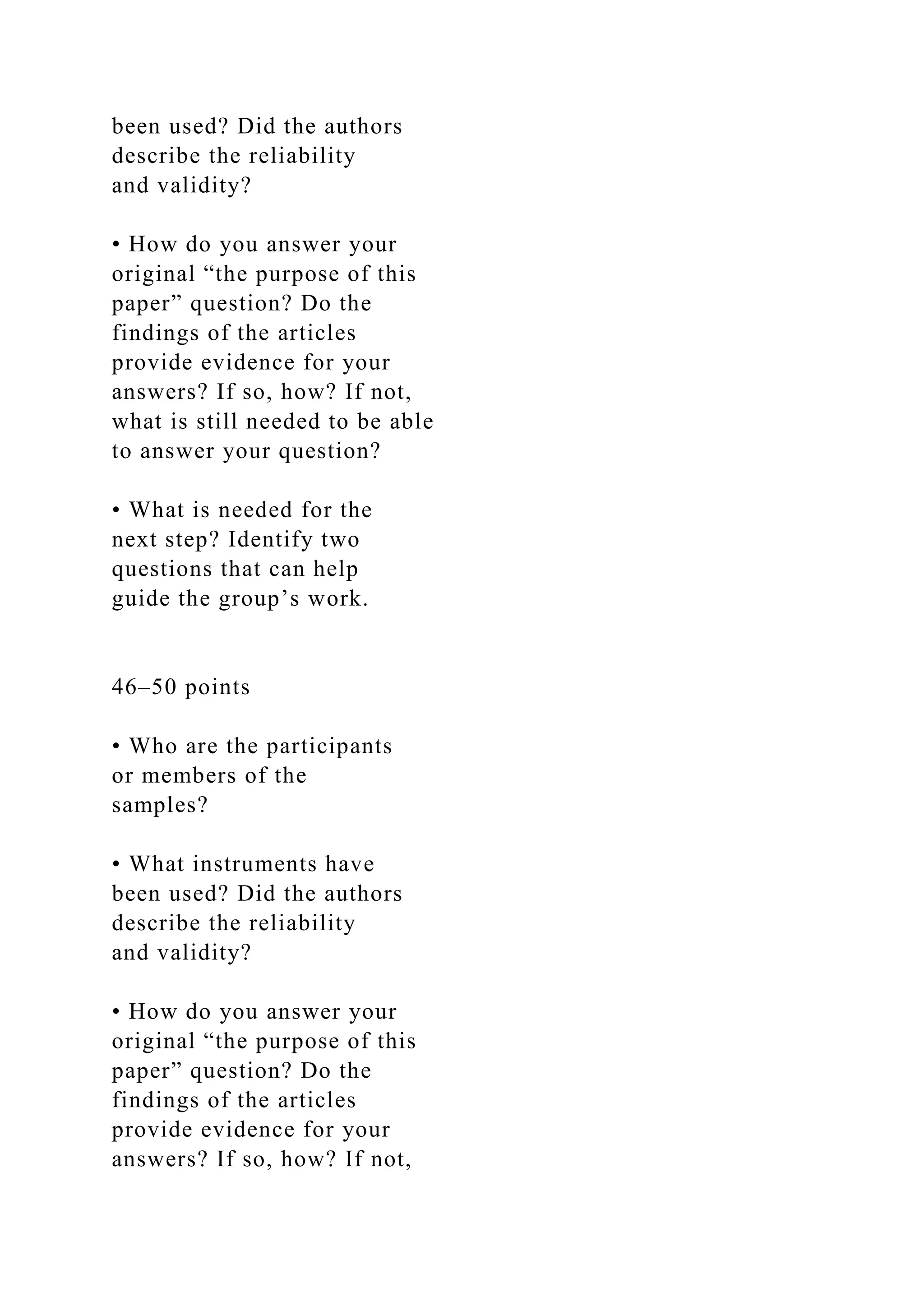 been used? Did the authors
describe the reliability
and validity?
• How do you answer your
original “the purpose of this
paper” question? Do the
findings of the articles
provide evidence for your
answers? If so, how? If not,
what is still needed to be able
to answer your question?
• What is needed for the
next step? Identify two
questions that can help
guide the group’s work.
46–50 points
• Who are the participants
or members of the
samples?
• What instruments have
been used? Did the authors
describe the reliability
and validity?
• How do you answer your
original “the purpose of this
paper” question? Do the
findings of the articles
provide evidence for your
answers? If so, how? If not,
 
