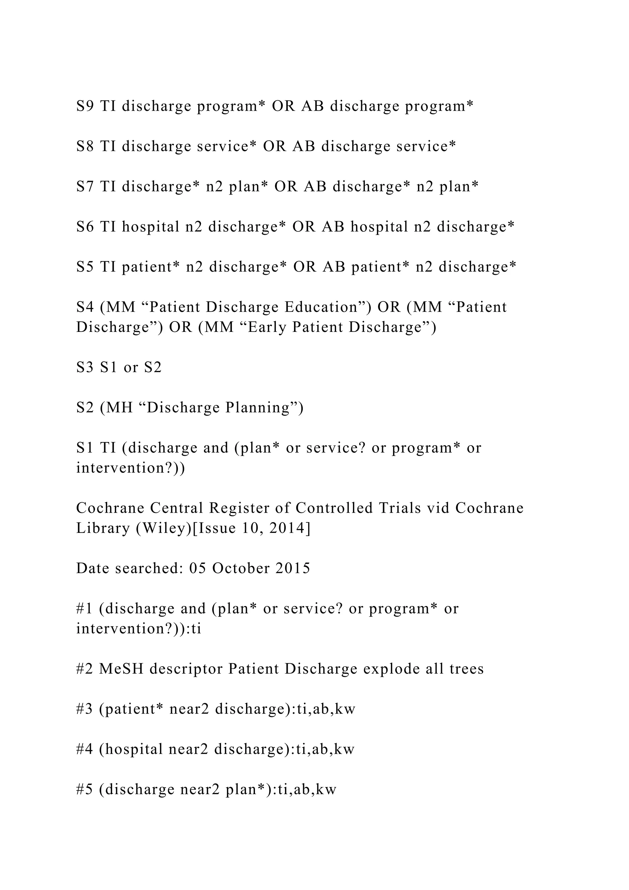 S9 TI discharge program* OR AB discharge program*
S8 TI discharge service* OR AB discharge service*
S7 TI discharge* n2 plan* OR AB discharge* n2 plan*
S6 TI hospital n2 discharge* OR AB hospital n2 discharge*
S5 TI patient* n2 discharge* OR AB patient* n2 discharge*
S4 (MM “Patient Discharge Education”) OR (MM “Patient
Discharge”) OR (MM “Early Patient Discharge”)
S3 S1 or S2
S2 (MH “Discharge Planning”)
S1 TI (discharge and (plan* or service? or program* or
intervention?))
Cochrane Central Register of Controlled Trials vid Cochrane
Library (Wiley)[Issue 10, 2014]
Date searched: 05 October 2015
#1 (discharge and (plan* or service? or program* or
intervention?)):ti
#2 MeSH descriptor Patient Discharge explode all trees
#3 (patient* near2 discharge):ti,ab,kw
#4 (hospital near2 discharge):ti,ab,kw
#5 (discharge near2 plan*):ti,ab,kw
 
