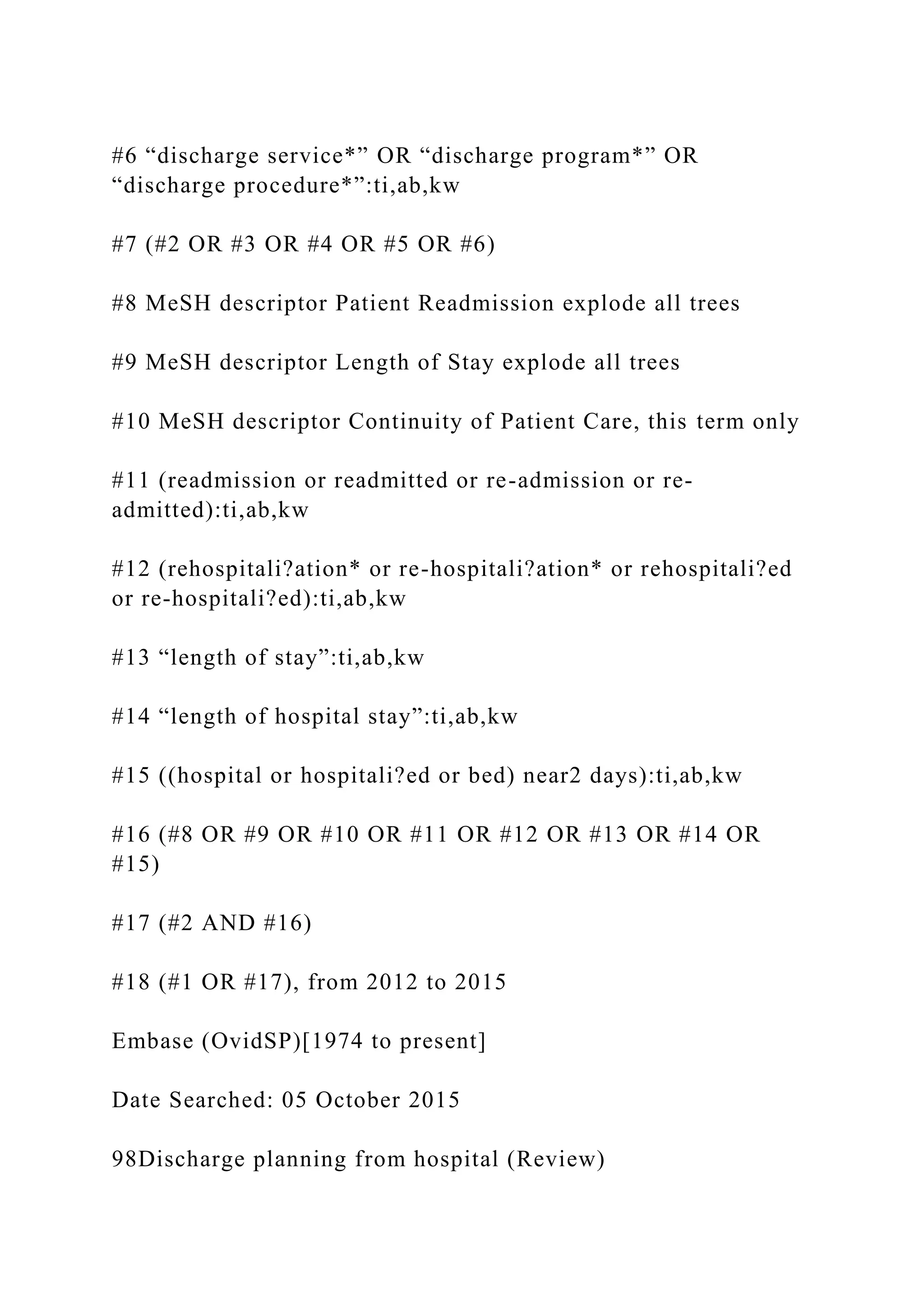 #6 “discharge service*” OR “discharge program*” OR
“discharge procedure*”:ti,ab,kw
#7 (#2 OR #3 OR #4 OR #5 OR #6)
#8 MeSH descriptor Patient Readmission explode all trees
#9 MeSH descriptor Length of Stay explode all trees
#10 MeSH descriptor Continuity of Patient Care, this term only
#11 (readmission or readmitted or re-admission or re-
admitted):ti,ab,kw
#12 (rehospitali?ation* or re-hospitali?ation* or rehospitali?ed
or re-hospitali?ed):ti,ab,kw
#13 “length of stay”:ti,ab,kw
#14 “length of hospital stay”:ti,ab,kw
#15 ((hospital or hospitali?ed or bed) near2 days):ti,ab,kw
#16 (#8 OR #9 OR #10 OR #11 OR #12 OR #13 OR #14 OR
#15)
#17 (#2 AND #16)
#18 (#1 OR #17), from 2012 to 2015
Embase (OvidSP)[1974 to present]
Date Searched: 05 October 2015
98Discharge planning from hospital (Review)
 