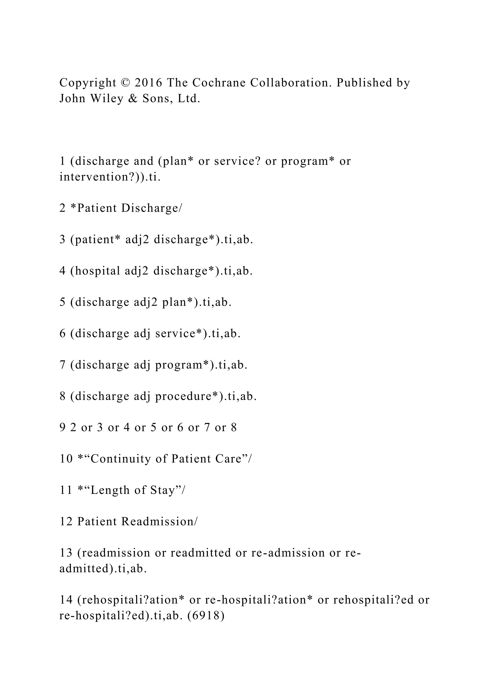 Copyright © 2016 The Cochrane Collaboration. Published by
John Wiley & Sons, Ltd.
1 (discharge and (plan* or service? or program* or
intervention?)).ti.
2 *Patient Discharge/
3 (patient* adj2 discharge*).ti,ab.
4 (hospital adj2 discharge*).ti,ab.
5 (discharge adj2 plan*).ti,ab.
6 (discharge adj service*).ti,ab.
7 (discharge adj program*).ti,ab.
8 (discharge adj procedure*).ti,ab.
9 2 or 3 or 4 or 5 or 6 or 7 or 8
10 *“Continuity of Patient Care”/
11 *“Length of Stay”/
12 Patient Readmission/
13 (readmission or readmitted or re-admission or re-
admitted).ti,ab.
14 (rehospitali?ation* or re-hospitali?ation* or rehospitali?ed or
re-hospitali?ed).ti,ab. (6918)
 