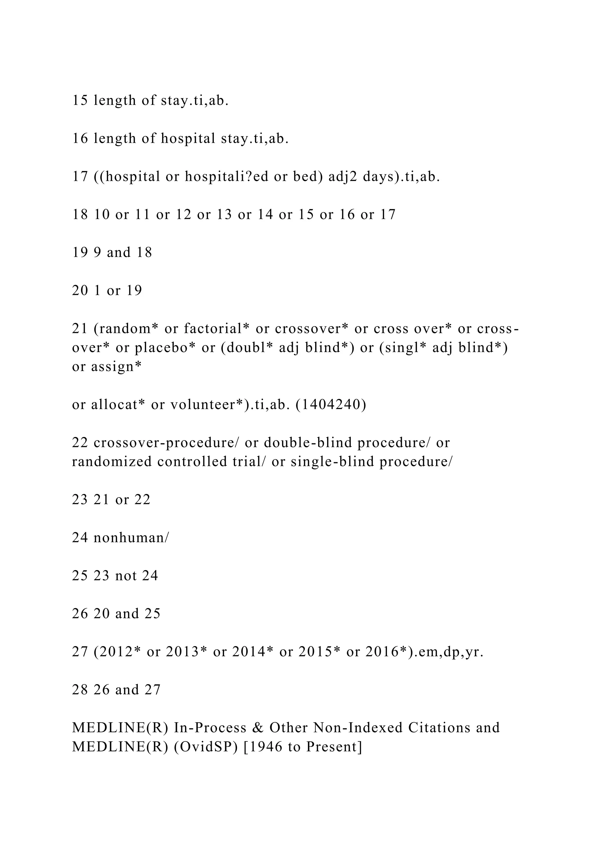 15 length of stay.ti,ab.
16 length of hospital stay.ti,ab.
17 ((hospital or hospitali?ed or bed) adj2 days).ti,ab.
18 10 or 11 or 12 or 13 or 14 or 15 or 16 or 17
19 9 and 18
20 1 or 19
21 (random* or factorial* or crossover* or cross over* or cross-
over* or placebo* or (doubl* adj blind*) or (singl* adj blind*)
or assign*
or allocat* or volunteer*).ti,ab. (1404240)
22 crossover-procedure/ or double-blind procedure/ or
randomized controlled trial/ or single-blind procedure/
23 21 or 22
24 nonhuman/
25 23 not 24
26 20 and 25
27 (2012* or 2013* or 2014* or 2015* or 2016*).em,dp,yr.
28 26 and 27
MEDLINE(R) In-Process & Other Non-Indexed Citations and
MEDLINE(R) (OvidSP) [1946 to Present]
 