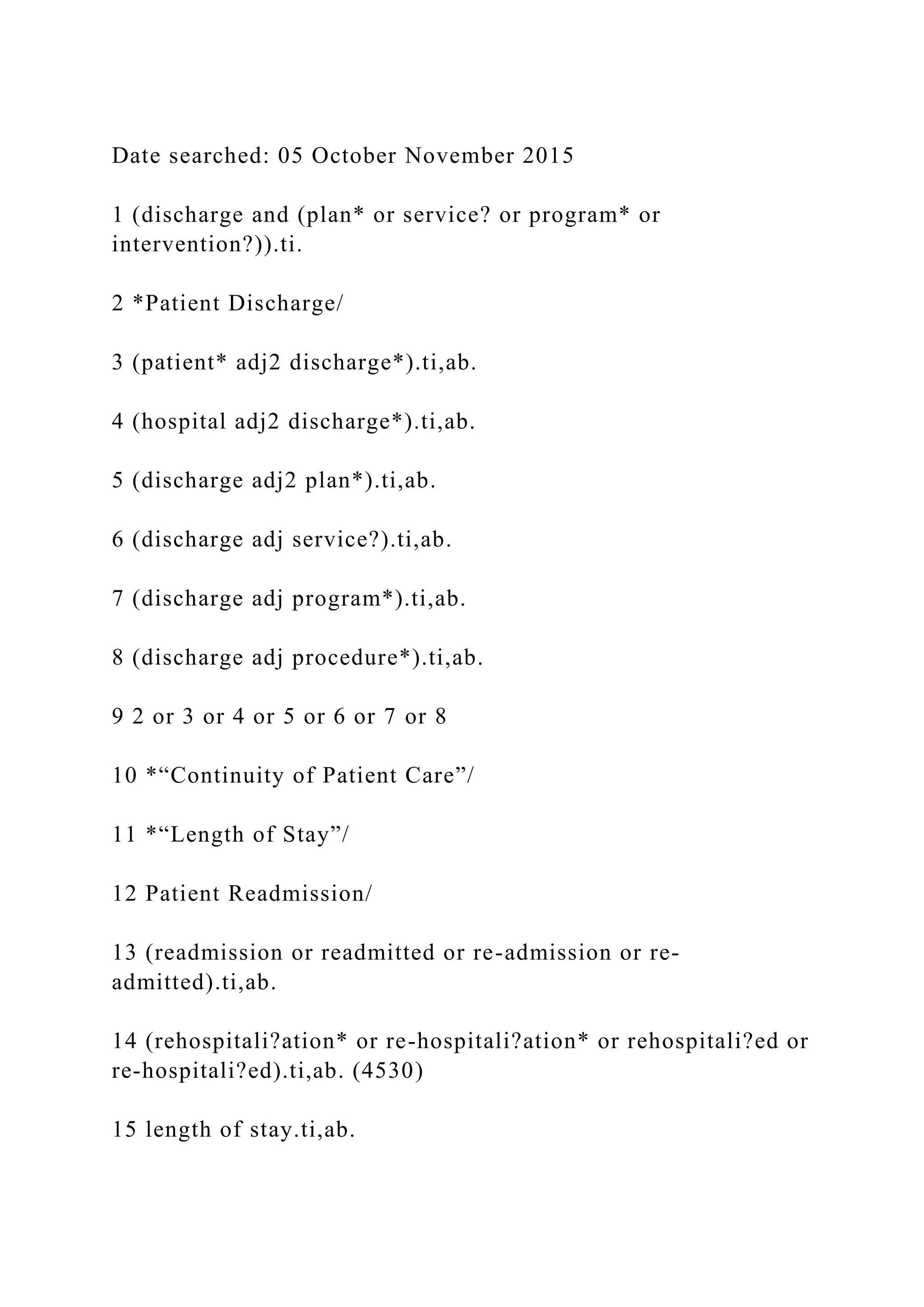Date searched: 05 October November 2015
1 (discharge and (plan* or service? or program* or
intervention?)).ti.
2 *Patient Discharge/
3 (patient* adj2 discharge*).ti,ab.
4 (hospital adj2 discharge*).ti,ab.
5 (discharge adj2 plan*).ti,ab.
6 (discharge adj service?).ti,ab.
7 (discharge adj program*).ti,ab.
8 (discharge adj procedure*).ti,ab.
9 2 or 3 or 4 or 5 or 6 or 7 or 8
10 *“Continuity of Patient Care”/
11 *“Length of Stay”/
12 Patient Readmission/
13 (readmission or readmitted or re-admission or re-
admitted).ti,ab.
14 (rehospitali?ation* or re-hospitali?ation* or rehospitali?ed or
re-hospitali?ed).ti,ab. (4530)
15 length of stay.ti,ab.
 