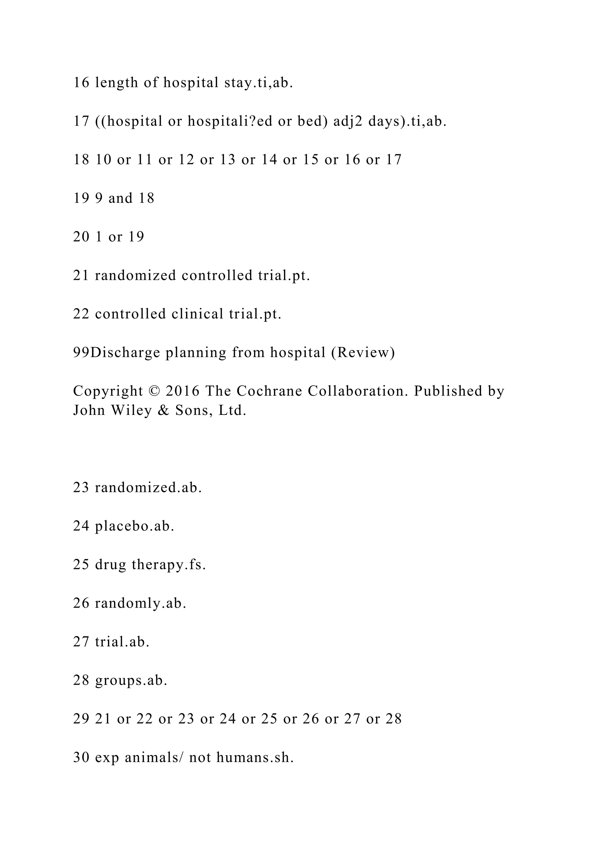 16 length of hospital stay.ti,ab.
17 ((hospital or hospitali?ed or bed) adj2 days).ti,ab.
18 10 or 11 or 12 or 13 or 14 or 15 or 16 or 17
19 9 and 18
20 1 or 19
21 randomized controlled trial.pt.
22 controlled clinical trial.pt.
99Discharge planning from hospital (Review)
Copyright © 2016 The Cochrane Collaboration. Published by
John Wiley & Sons, Ltd.
23 randomized.ab.
24 placebo.ab.
25 drug therapy.fs.
26 randomly.ab.
27 trial.ab.
28 groups.ab.
29 21 or 22 or 23 or 24 or 25 or 26 or 27 or 28
30 exp animals/ not humans.sh.
 