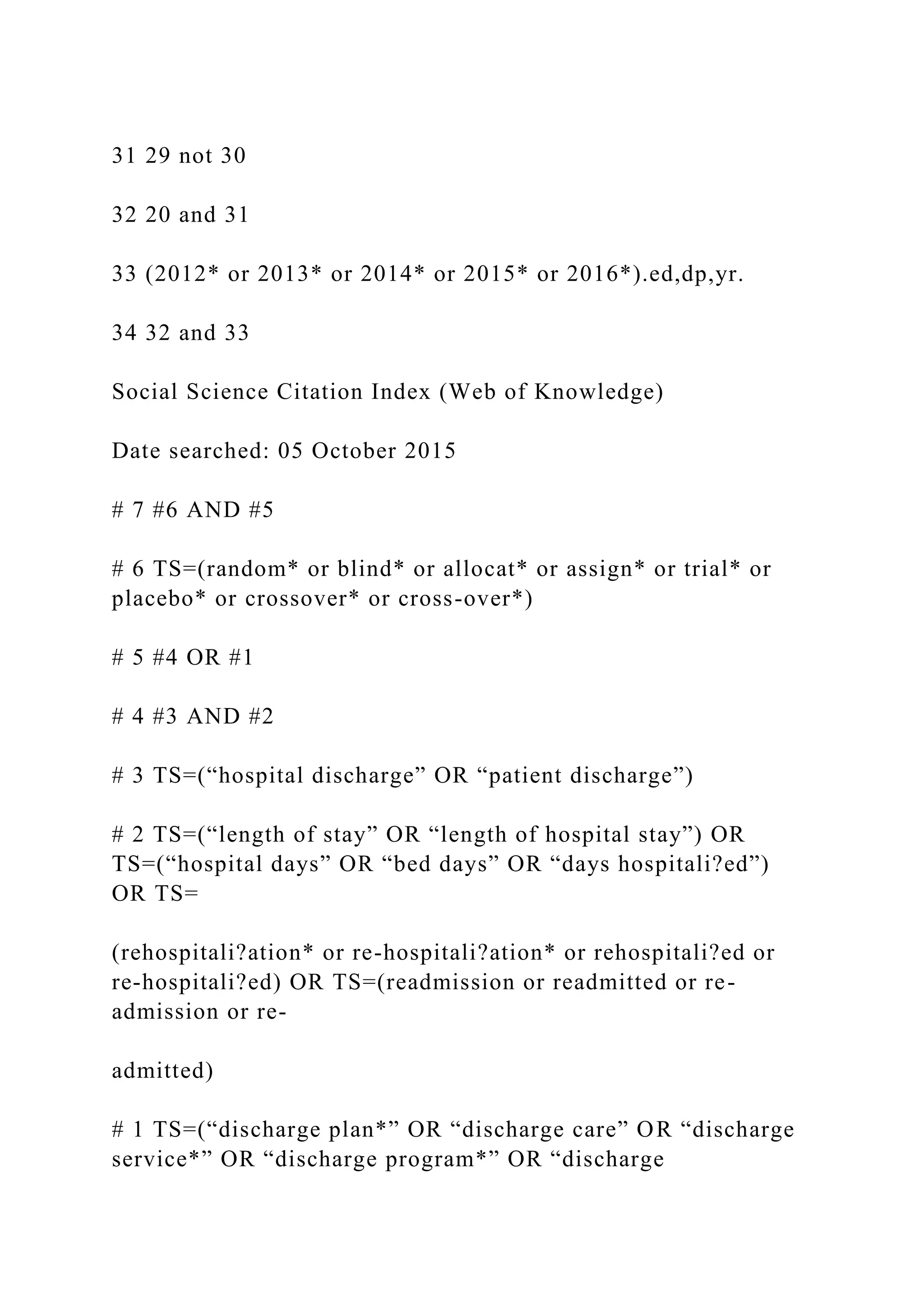 31 29 not 30
32 20 and 31
33 (2012* or 2013* or 2014* or 2015* or 2016*).ed,dp,yr.
34 32 and 33
Social Science Citation Index (Web of Knowledge)
Date searched: 05 October 2015
# 7 #6 AND #5
# 6 TS=(random* or blind* or allocat* or assign* or trial* or
placebo* or crossover* or cross-over*)
# 5 #4 OR #1
# 4 #3 AND #2
# 3 TS=(“hospital discharge” OR “patient discharge”)
# 2 TS=(“length of stay” OR “length of hospital stay”) OR
TS=(“hospital days” OR “bed days” OR “days hospitali?ed”)
OR TS=
(rehospitali?ation* or re-hospitali?ation* or rehospitali?ed or
re-hospitali?ed) OR TS=(readmission or readmitted or re-
admission or re-
admitted)
# 1 TS=(“discharge plan*” OR “discharge care” OR “discharge
service*” OR “discharge program*” OR “discharge
 