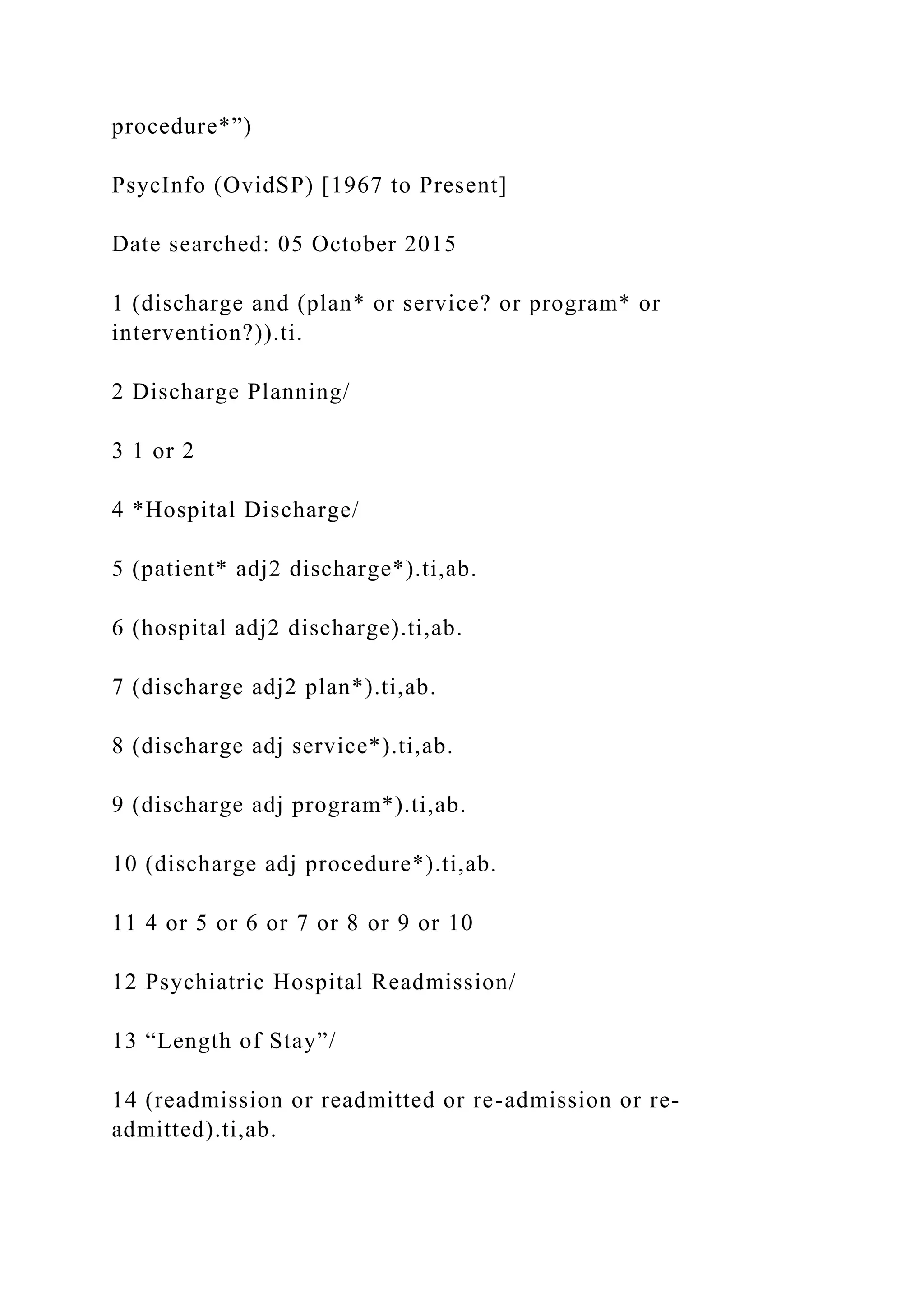 procedure*”)
PsycInfo (OvidSP) [1967 to Present]
Date searched: 05 October 2015
1 (discharge and (plan* or service? or program* or
intervention?)).ti.
2 Discharge Planning/
3 1 or 2
4 *Hospital Discharge/
5 (patient* adj2 discharge*).ti,ab.
6 (hospital adj2 discharge).ti,ab.
7 (discharge adj2 plan*).ti,ab.
8 (discharge adj service*).ti,ab.
9 (discharge adj program*).ti,ab.
10 (discharge adj procedure*).ti,ab.
11 4 or 5 or 6 or 7 or 8 or 9 or 10
12 Psychiatric Hospital Readmission/
13 “Length of Stay”/
14 (readmission or readmitted or re-admission or re-
admitted).ti,ab.
 