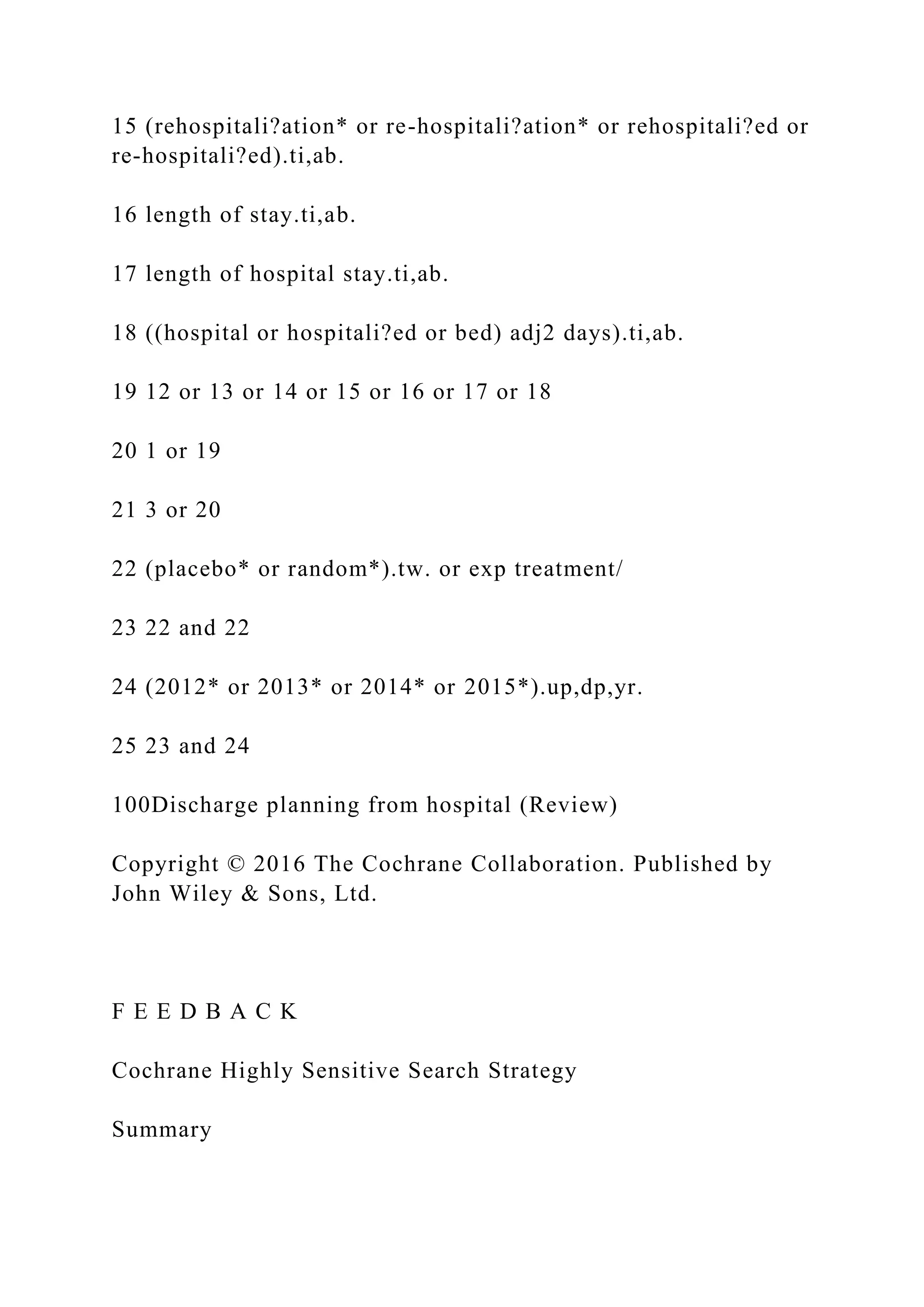 15 (rehospitali?ation* or re-hospitali?ation* or rehospitali?ed or
re-hospitali?ed).ti,ab.
16 length of stay.ti,ab.
17 length of hospital stay.ti,ab.
18 ((hospital or hospitali?ed or bed) adj2 days).ti,ab.
19 12 or 13 or 14 or 15 or 16 or 17 or 18
20 1 or 19
21 3 or 20
22 (placebo* or random*).tw. or exp treatment/
23 22 and 22
24 (2012* or 2013* or 2014* or 2015*).up,dp,yr.
25 23 and 24
100Discharge planning from hospital (Review)
Copyright © 2016 The Cochrane Collaboration. Published by
John Wiley & Sons, Ltd.
F E E D B A C K
Cochrane Highly Sensitive Search Strategy
Summary
 