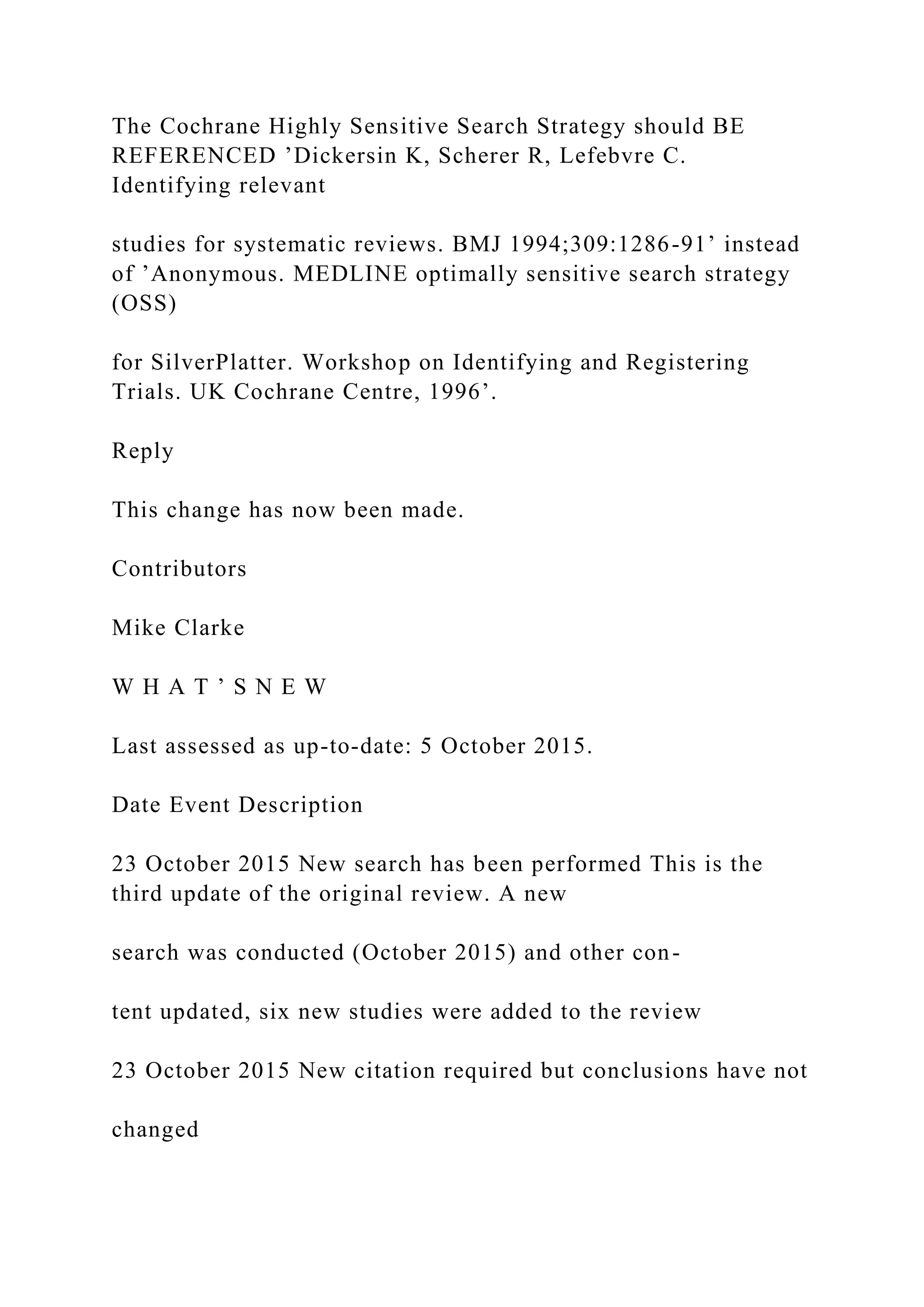 The Cochrane Highly Sensitive Search Strategy should BE
REFERENCED ’Dickersin K, Scherer R, Lefebvre C.
Identifying relevant
studies for systematic reviews. BMJ 1994;309:1286-91’ instead
of ’Anonymous. MEDLINE optimally sensitive search strategy
(OSS)
for SilverPlatter. Workshop on Identifying and Registering
Trials. UK Cochrane Centre, 1996’.
Reply
This change has now been made.
Contributors
Mike Clarke
W H A T ’ S N E W
Last assessed as up-to-date: 5 October 2015.
Date Event Description
23 October 2015 New search has been performed This is the
third update of the original review. A new
search was conducted (October 2015) and other con-
tent updated, six new studies were added to the review
23 October 2015 New citation required but conclusions have not
changed
 