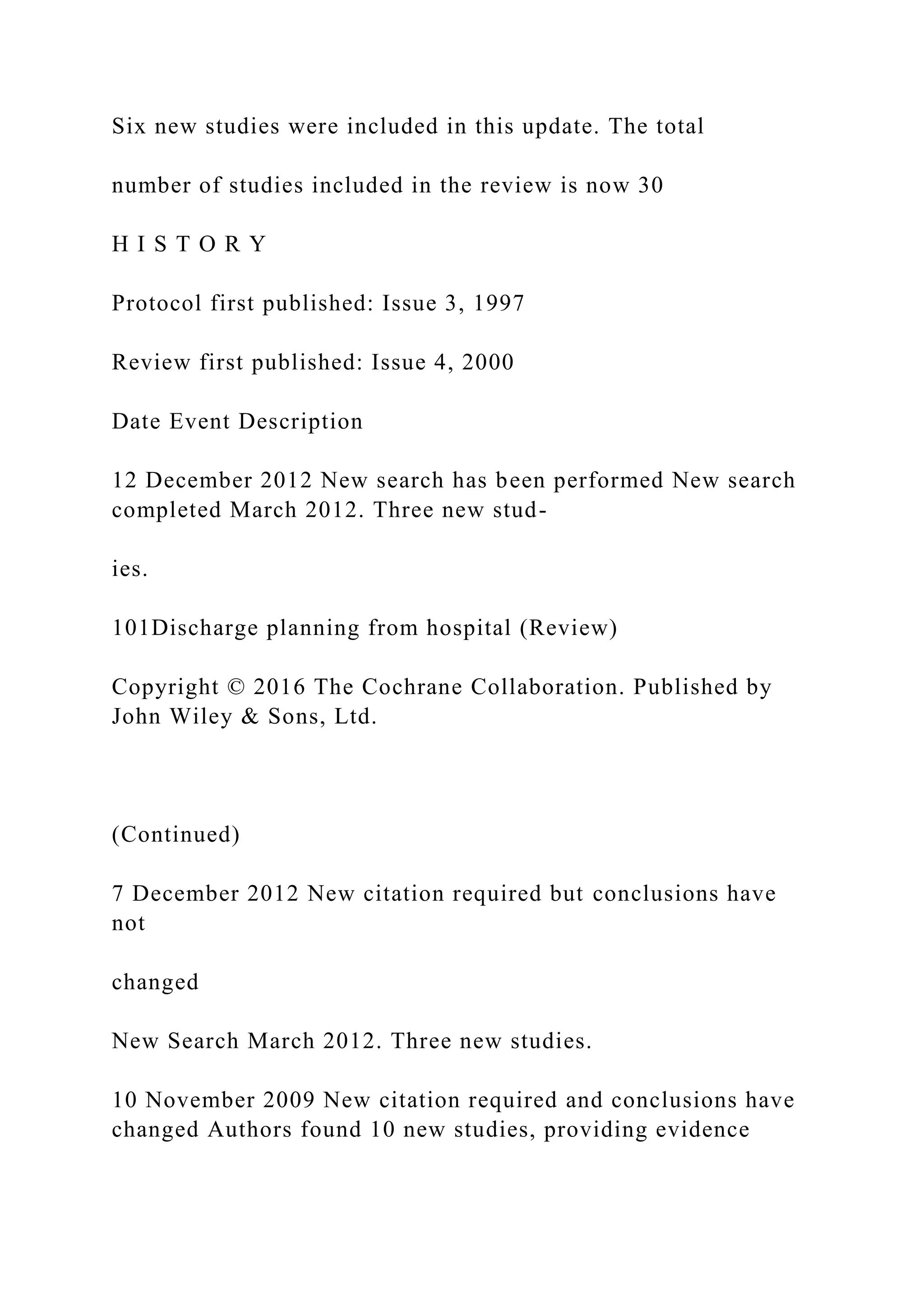 Six new studies were included in this update. The total
number of studies included in the review is now 30
H I S T O R Y
Protocol first published: Issue 3, 1997
Review first published: Issue 4, 2000
Date Event Description
12 December 2012 New search has been performed New search
completed March 2012. Three new stud-
ies.
101Discharge planning from hospital (Review)
Copyright © 2016 The Cochrane Collaboration. Published by
John Wiley & Sons, Ltd.
(Continued)
7 December 2012 New citation required but conclusions have
not
changed
New Search March 2012. Three new studies.
10 November 2009 New citation required and conclusions have
changed Authors found 10 new studies, providing evidence
 