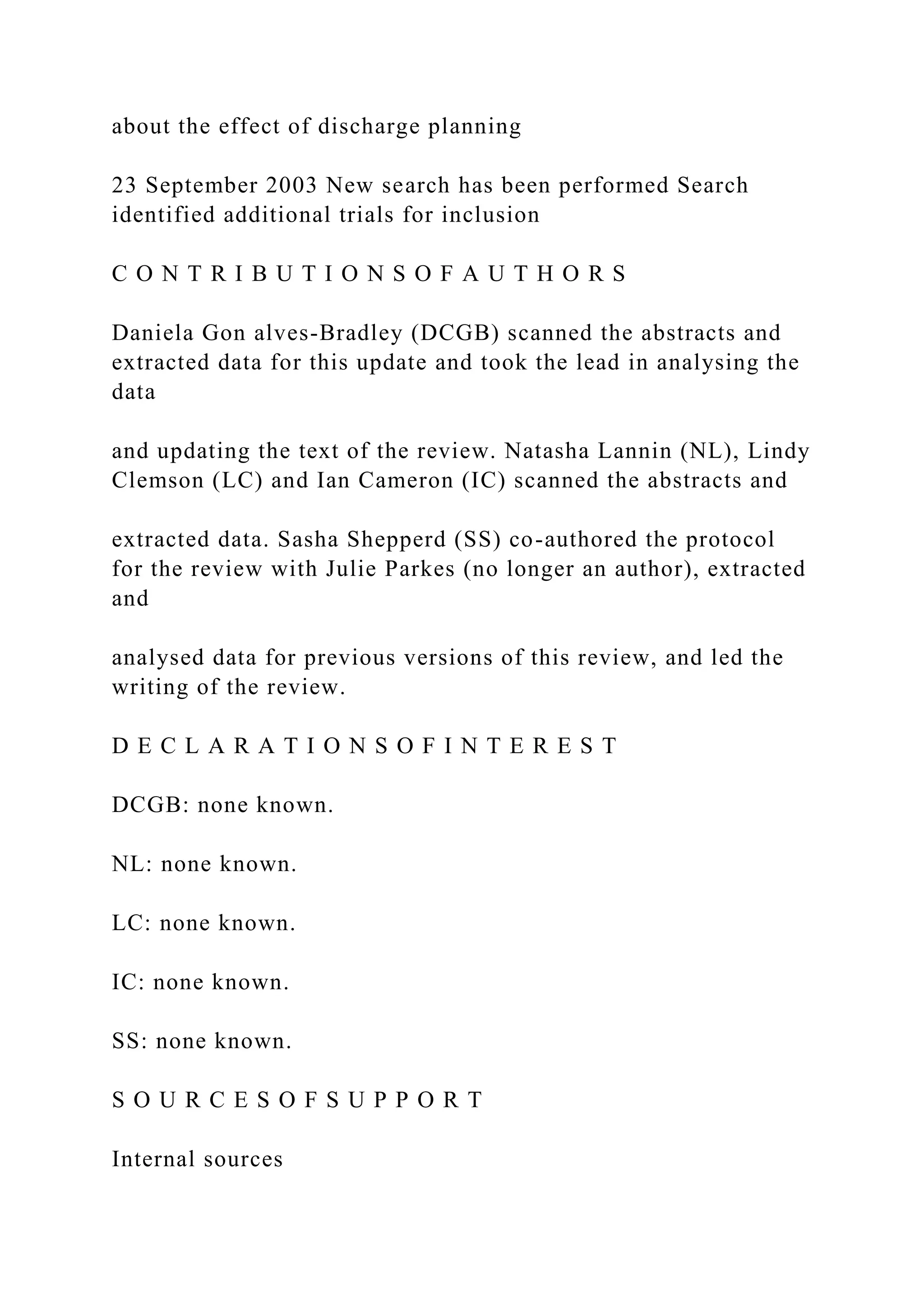 about the effect of discharge planning
23 September 2003 New search has been performed Search
identified additional trials for inclusion
C O N T R I B U T I O N S O F A U T H O R S
Daniela Gon alves-Bradley (DCGB) scanned the abstracts and
extracted data for this update and took the lead in analysing the
data
and updating the text of the review. Natasha Lannin (NL), Lindy
Clemson (LC) and Ian Cameron (IC) scanned the abstracts and
extracted data. Sasha Shepperd (SS) co-authored the protocol
for the review with Julie Parkes (no longer an author), extracted
and
analysed data for previous versions of this review, and led the
writing of the review.
D E C L A R A T I O N S O F I N T E R E S T
DCGB: none known.
NL: none known.
LC: none known.
IC: none known.
SS: none known.
S O U R C E S O F S U P P O R T
Internal sources
 