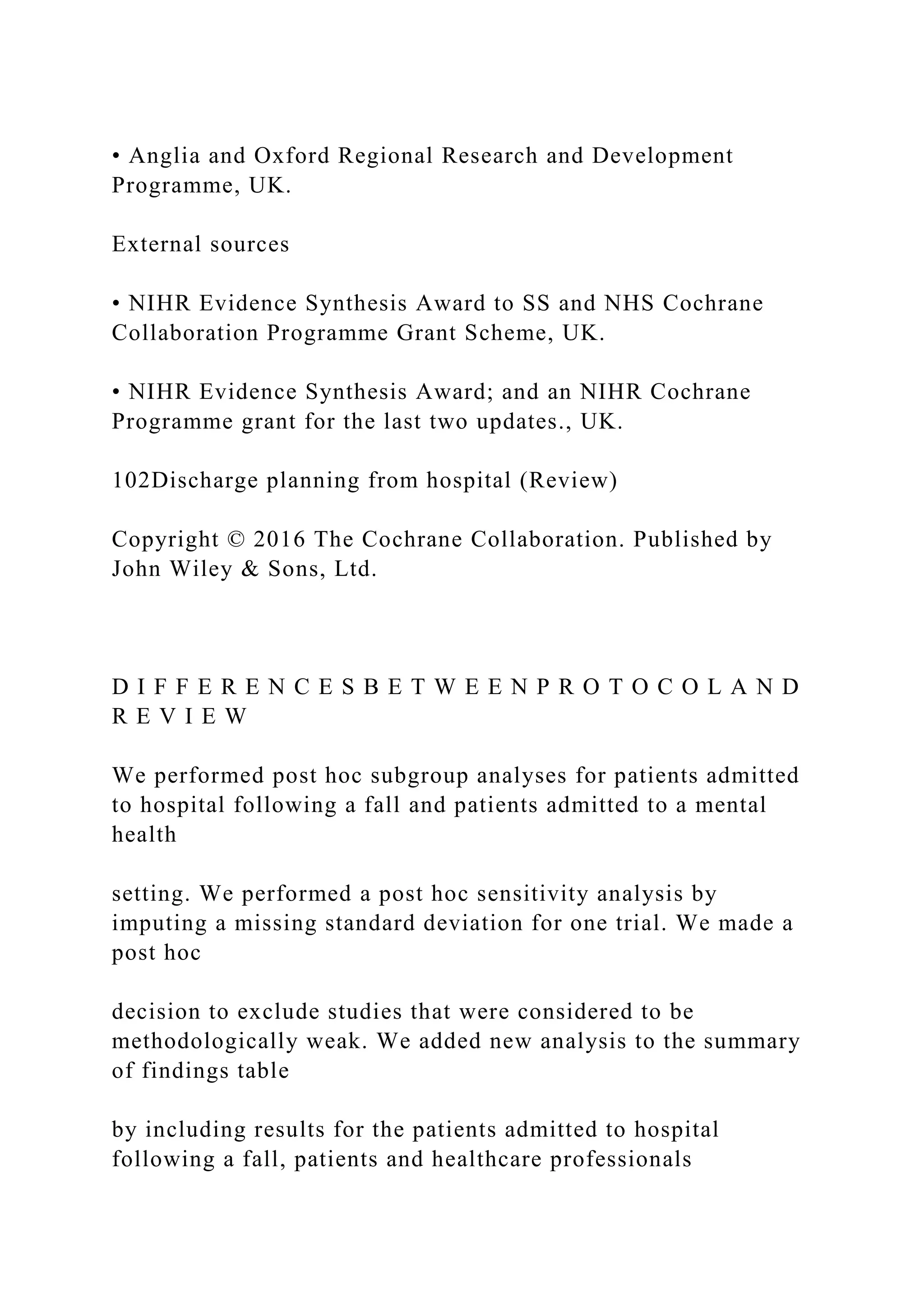 • Anglia and Oxford Regional Research and Development
Programme, UK.
External sources
• NIHR Evidence Synthesis Award to SS and NHS Cochrane
Collaboration Programme Grant Scheme, UK.
• NIHR Evidence Synthesis Award; and an NIHR Cochrane
Programme grant for the last two updates., UK.
102Discharge planning from hospital (Review)
Copyright © 2016 The Cochrane Collaboration. Published by
John Wiley & Sons, Ltd.
D I F F E R E N C E S B E T W E E N P R O T O C O L A N D
R E V I E W
We performed post hoc subgroup analyses for patients admitted
to hospital following a fall and patients admitted to a mental
health
setting. We performed a post hoc sensitivity analysis by
imputing a missing standard deviation for one trial. We made a
post hoc
decision to exclude studies that were considered to be
methodologically weak. We added new analysis to the summary
of findings table
by including results for the patients admitted to hospital
following a fall, patients and healthcare professionals
 