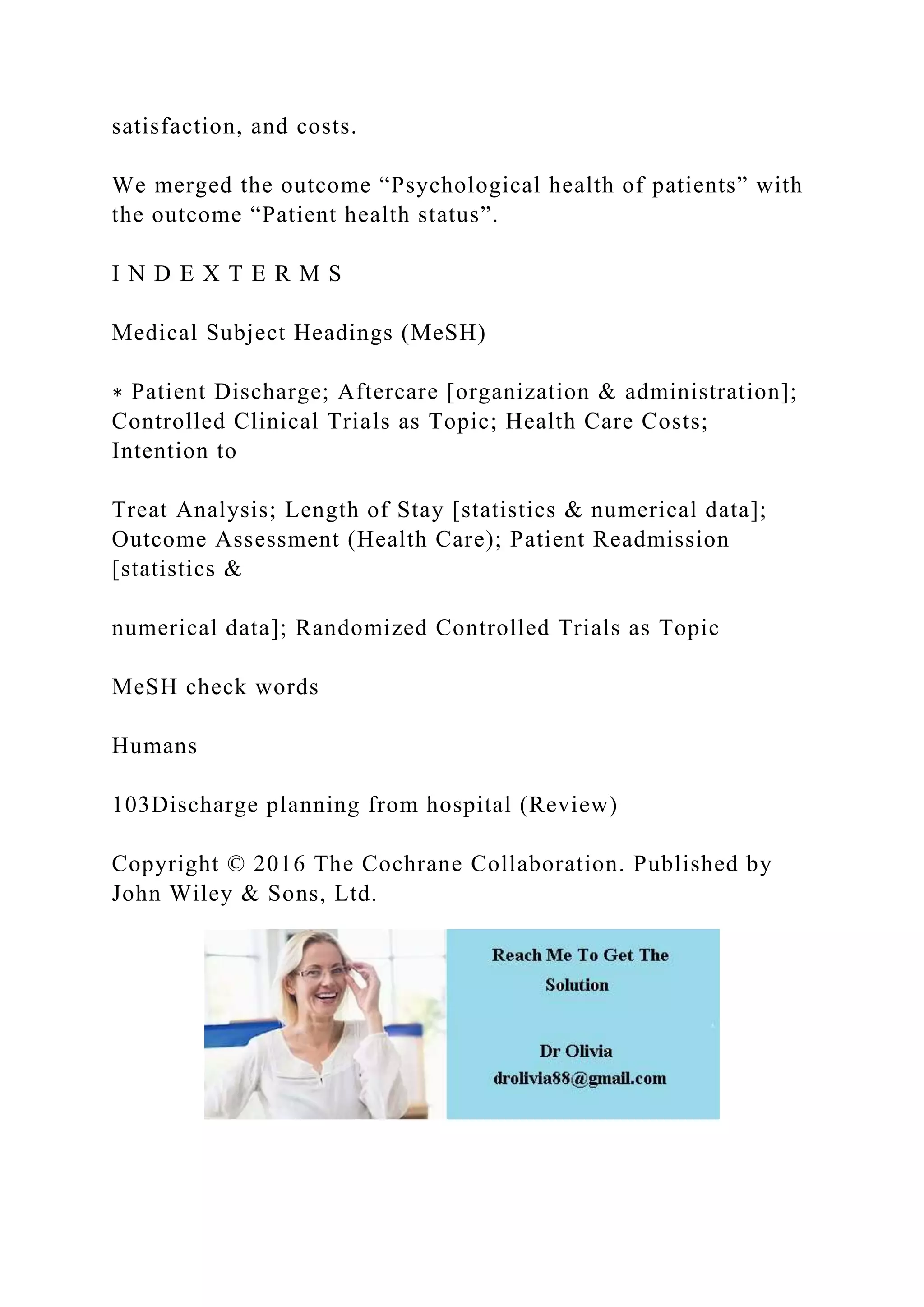 satisfaction, and costs.
We merged the outcome “Psychological health of patients” with
the outcome “Patient health status”.
I N D E X T E R M S
Medical Subject Headings (MeSH)
∗ Patient Discharge; Aftercare [organization & administration];
Controlled Clinical Trials as Topic; Health Care Costs;
Intention to
Treat Analysis; Length of Stay [statistics & numerical data];
Outcome Assessment (Health Care); Patient Readmission
[statistics &
numerical data]; Randomized Controlled Trials as Topic
MeSH check words
Humans
103Discharge planning from hospital (Review)
Copyright © 2016 The Cochrane Collaboration. Published by
John Wiley & Sons, Ltd.
 