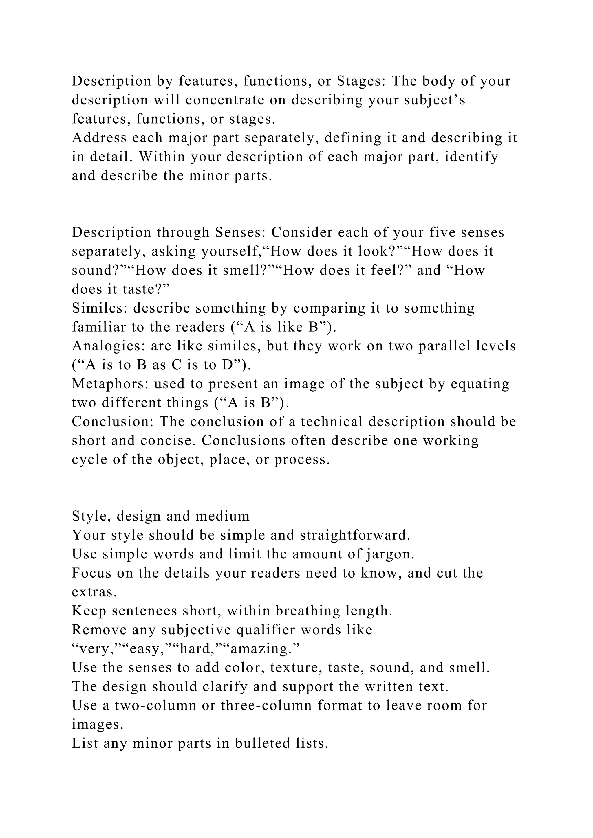 Description by features, functions, or Stages: The body of your
description will concentrate on describing your subject’s
features, functions, or stages.
Address each major part separately, defining it and describing it
in detail. Within your description of each major part, identify
and describe the minor parts.
Description through Senses: Consider each of your five senses
separately, asking yourself,“How does it look?”“How does it
sound?”“How does it smell?”“How does it feel?” and “How
does it taste?”
Similes: describe something by comparing it to something
familiar to the readers (“A is like B”).
Analogies: are like similes, but they work on two parallel levels
(“A is to B as C is to D”).
Metaphors: used to present an image of the subject by equating
two different things (“A is B”).
Conclusion: The conclusion of a technical description should be
short and concise. Conclusions often describe one working
cycle of the object, place, or process.
Style, design and medium
Your style should be simple and straightforward.
Use simple words and limit the amount of jargon.
Focus on the details your readers need to know, and cut the
extras.
Keep sentences short, within breathing length.
Remove any subjective qualifier words like
“very,”“easy,”“hard,”“amazing.”
Use the senses to add color, texture, taste, sound, and smell.
The design should clarify and support the written text.
Use a two-column or three-column format to leave room for
images.
List any minor parts in bulleted lists.
 