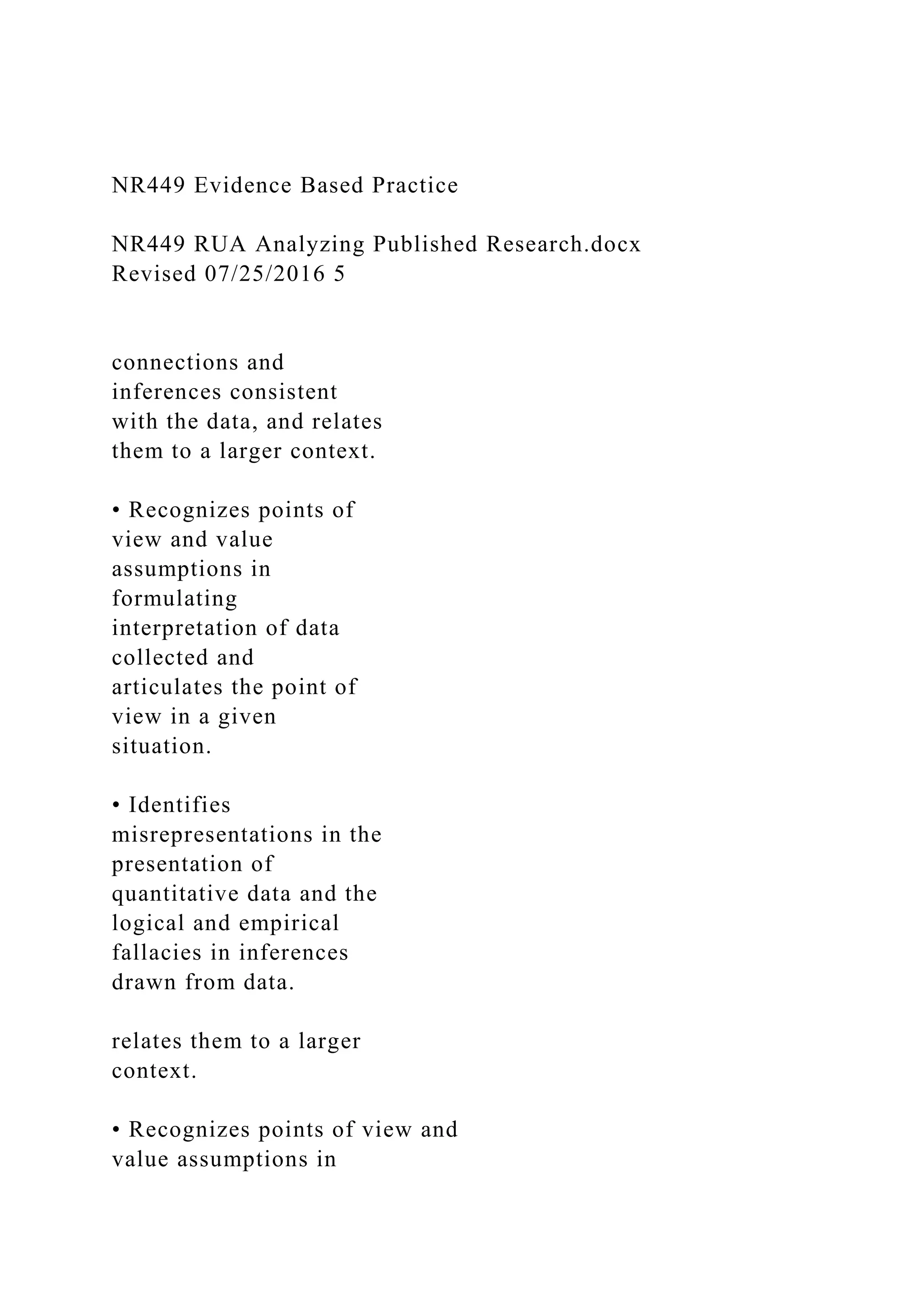 NR449 Evidence Based Practice
NR449 RUA Analyzing Published Research.docx
Revised 07/25/2016 5
connections and
inferences consistent
with the data, and relates
them to a larger context.
• Recognizes points of
view and value
assumptions in
formulating
interpretation of data
collected and
articulates the point of
view in a given
situation.
• Identifies
misrepresentations in the
presentation of
quantitative data and the
logical and empirical
fallacies in inferences
drawn from data.
relates them to a larger
context.
• Recognizes points of view and
value assumptions in
 