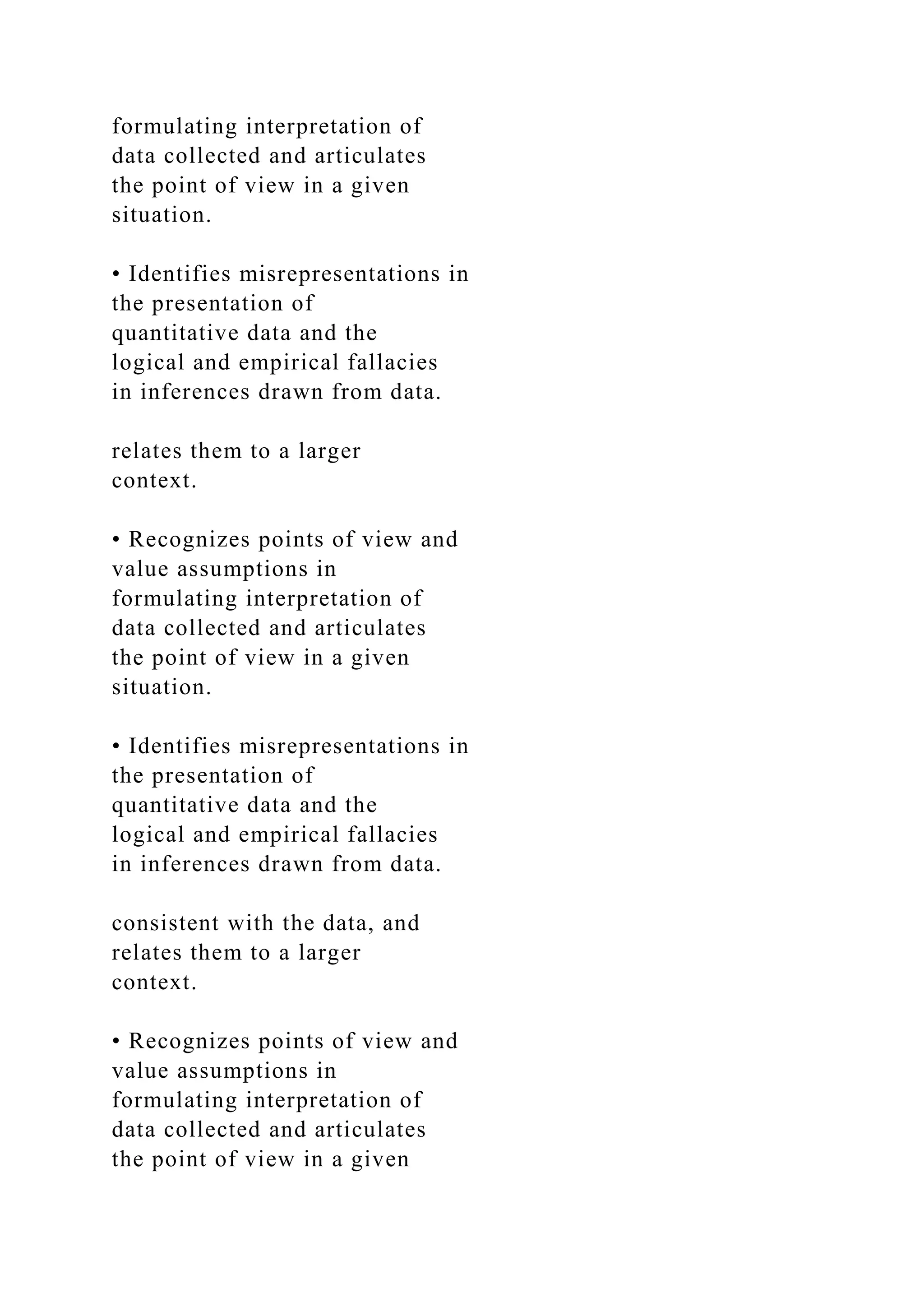 formulating interpretation of
data collected and articulates
the point of view in a given
situation.
• Identifies misrepresentations in
the presentation of
quantitative data and the
logical and empirical fallacies
in inferences drawn from data.
relates them to a larger
context.
• Recognizes points of view and
value assumptions in
formulating interpretation of
data collected and articulates
the point of view in a given
situation.
• Identifies misrepresentations in
the presentation of
quantitative data and the
logical and empirical fallacies
in inferences drawn from data.
consistent with the data, and
relates them to a larger
context.
• Recognizes points of view and
value assumptions in
formulating interpretation of
data collected and articulates
the point of view in a given
 