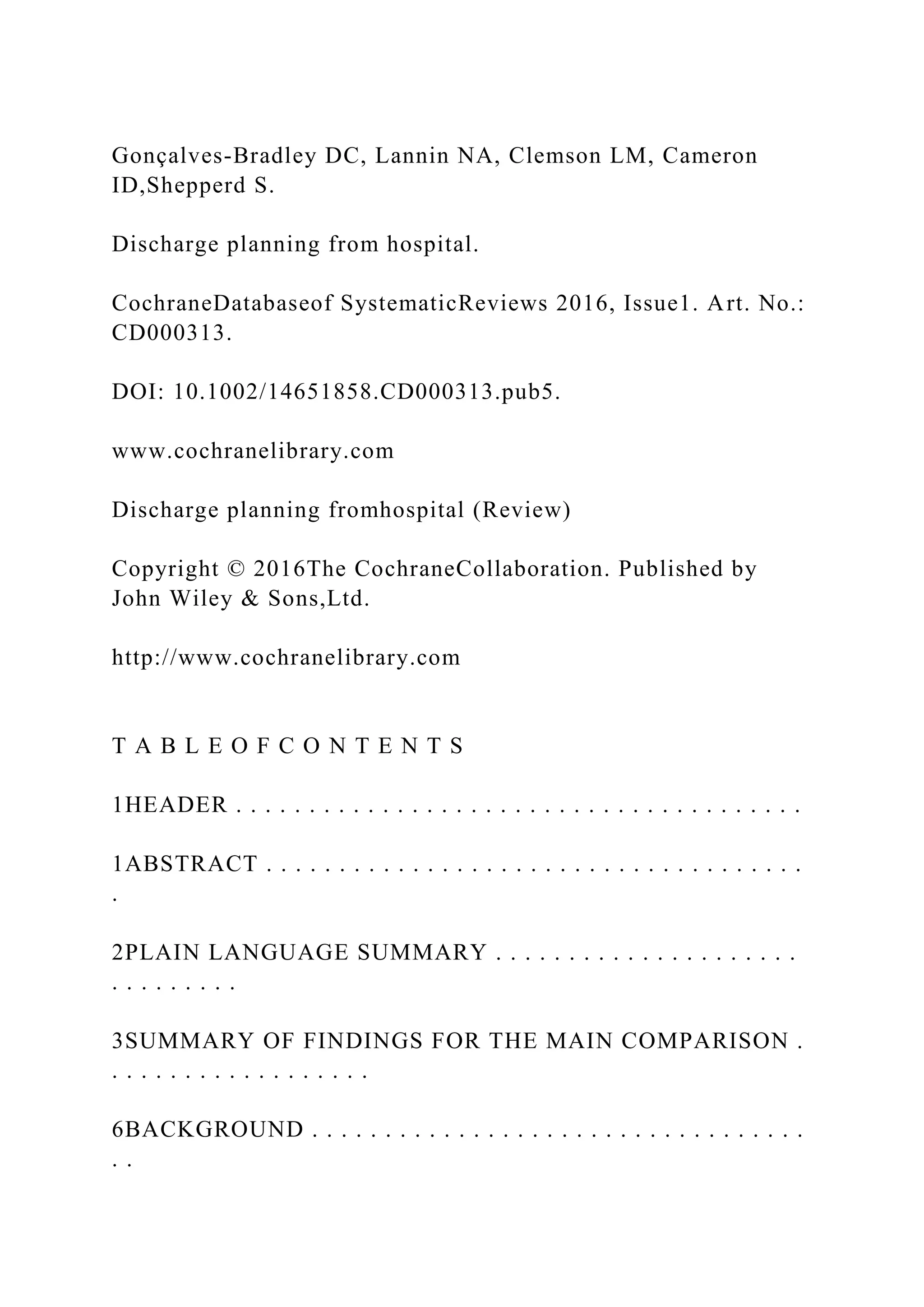 Gonçalves-Bradley DC, Lannin NA, Clemson LM, Cameron
ID,Shepperd S.
Discharge planning from hospital.
CochraneDatabaseof SystematicReviews 2016, Issue1. Art. No.:
CD000313.
DOI: 10.1002/14651858.CD000313.pub5.
www.cochranelibrary.com
Discharge planning fromhospital (Review)
Copyright © 2016The CochraneCollaboration. Published by
John Wiley & Sons,Ltd.
http://www.cochranelibrary.com
T A B L E O F C O N T E N T S
1HEADER . . . . . . . . . . . . . . . . . . . . . . . . . . . . . . . . . . . . . . .
1ABSTRACT . . . . . . . . . . . . . . . . . . . . . . . . . . . . . . . . . . . . .
.
2PLAIN LANGUAGE SUMMARY . . . . . . . . . . . . . . . . . . . . .
. . . . . . . . .
3SUMMARY OF FINDINGS FOR THE MAIN COMPARISON .
. . . . . . . . . . . . . . . . . .
6BACKGROUND . . . . . . . . . . . . . . . . . . . . . . . . . . . . . . . . . .
. .
 