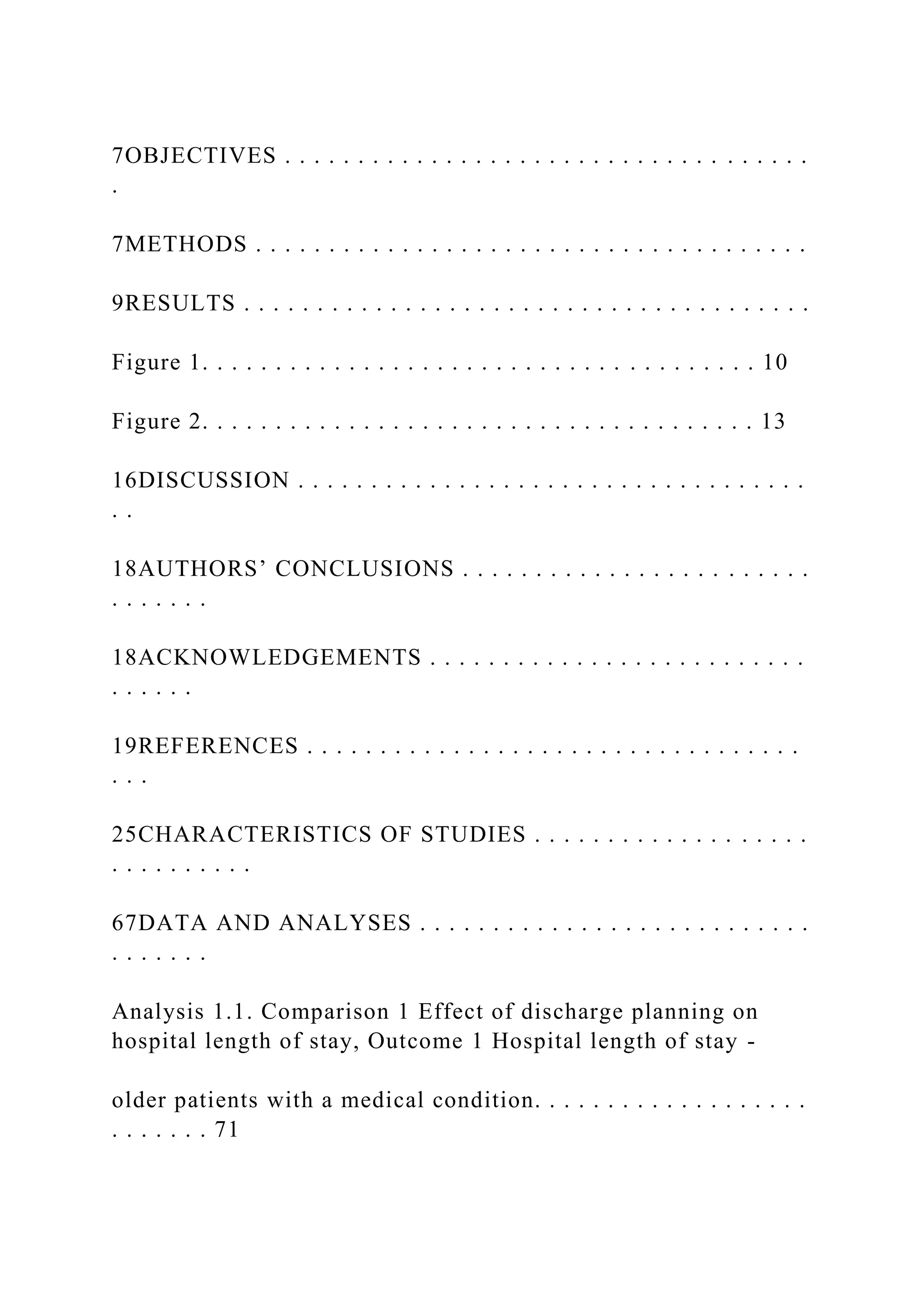 7OBJECTIVES . . . . . . . . . . . . . . . . . . . . . . . . . . . . . . . . . . . .
.
7METHODS . . . . . . . . . . . . . . . . . . . . . . . . . . . . . . . . . . . . . .
9RESULTS . . . . . . . . . . . . . . . . . . . . . . . . . . . . . . . . . . . . . . .
Figure 1. . . . . . . . . . . . . . . . . . . . . . . . . . . . . . . . . . . . . . 10
Figure 2. . . . . . . . . . . . . . . . . . . . . . . . . . . . . . . . . . . . . . 13
16DISCUSSION . . . . . . . . . . . . . . . . . . . . . . . . . . . . . . . . . . .
. .
18AUTHORS’ CONCLUSIONS . . . . . . . . . . . . . . . . . . . . . . . .
. . . . . . .
18ACKNOWLEDGEMENTS . . . . . . . . . . . . . . . . . . . . . . . . . .
. . . . . .
19REFERENCES . . . . . . . . . . . . . . . . . . . . . . . . . . . . . . . . . .
. . .
25CHARACTERISTICS OF STUDIES . . . . . . . . . . . . . . . . . . .
. . . . . . . . . .
67DATA AND ANALYSES . . . . . . . . . . . . . . . . . . . . . . . . . . .
. . . . . . .
Analysis 1.1. Comparison 1 Effect of discharge planning on
hospital length of stay, Outcome 1 Hospital length of stay -
older patients with a medical condition. . . . . . . . . . . . . . . . . . .
. . . . . . . 71
 