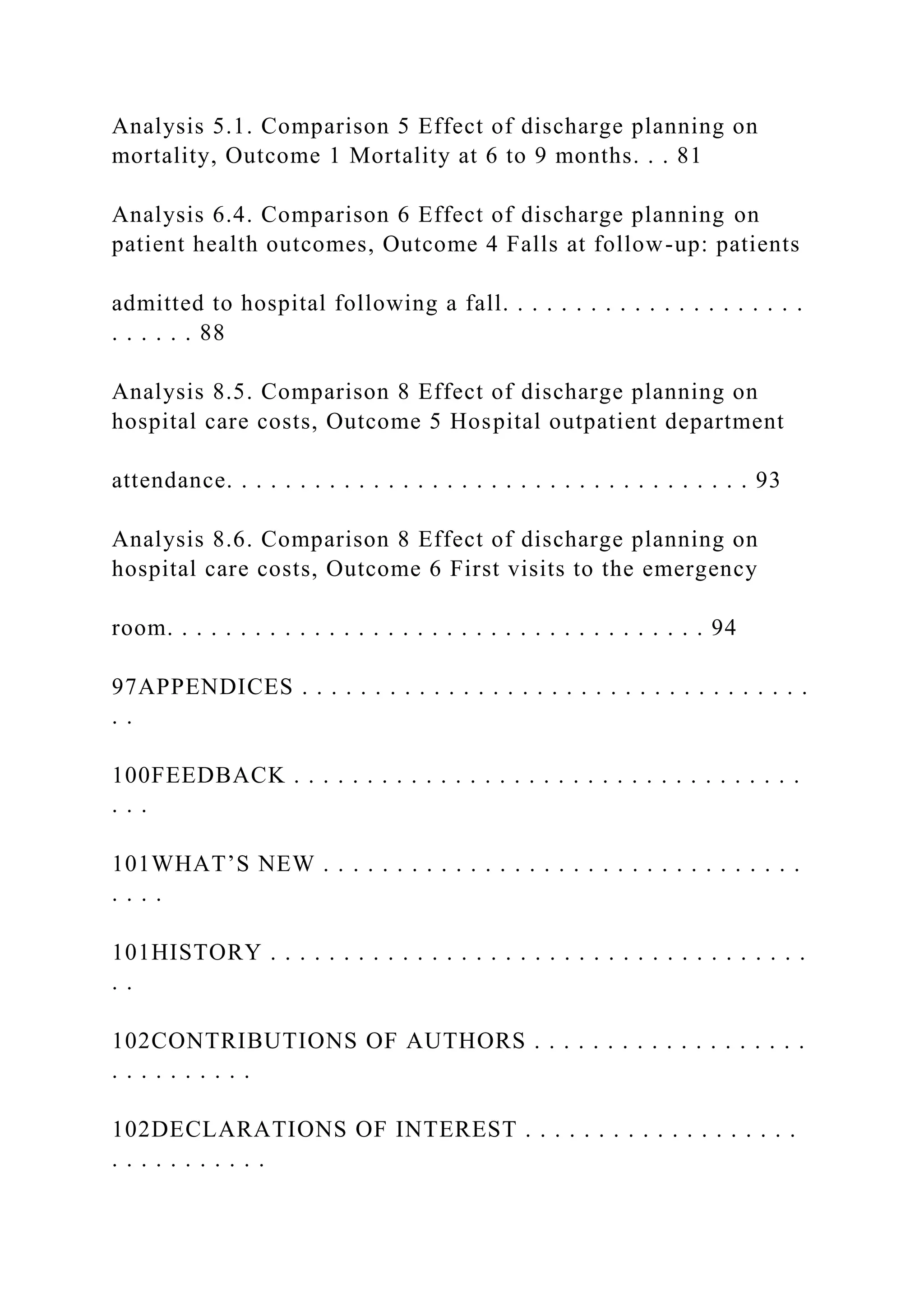 Analysis 5.1. Comparison 5 Effect of discharge planning on
mortality, Outcome 1 Mortality at 6 to 9 months. . . 81
Analysis 6.4. Comparison 6 Effect of discharge planning on
patient health outcomes, Outcome 4 Falls at follow-up: patients
admitted to hospital following a fall. . . . . . . . . . . . . . . . . . . . .
. . . . . . 88
Analysis 8.5. Comparison 8 Effect of discharge planning on
hospital care costs, Outcome 5 Hospital outpatient department
attendance. . . . . . . . . . . . . . . . . . . . . . . . . . . . . . . . . . . . 93
Analysis 8.6. Comparison 8 Effect of discharge planning on
hospital care costs, Outcome 6 First visits to the emergency
room. . . . . . . . . . . . . . . . . . . . . . . . . . . . . . . . . . . . . 94
97APPENDICES . . . . . . . . . . . . . . . . . . . . . . . . . . . . . . . . . . .
. .
100FEEDBACK . . . . . . . . . . . . . . . . . . . . . . . . . . . . . . . . . . .
. . .
101WHAT’S NEW . . . . . . . . . . . . . . . . . . . . . . . . . . . . . . . . .
. . . .
101HISTORY . . . . . . . . . . . . . . . . . . . . . . . . . . . . . . . . . . . . .
. .
102CONTRIBUTIONS OF AUTHORS . . . . . . . . . . . . . . . . . . .
. . . . . . . . . .
102DECLARATIONS OF INTEREST . . . . . . . . . . . . . . . . . . .
. . . . . . . . . . .
 