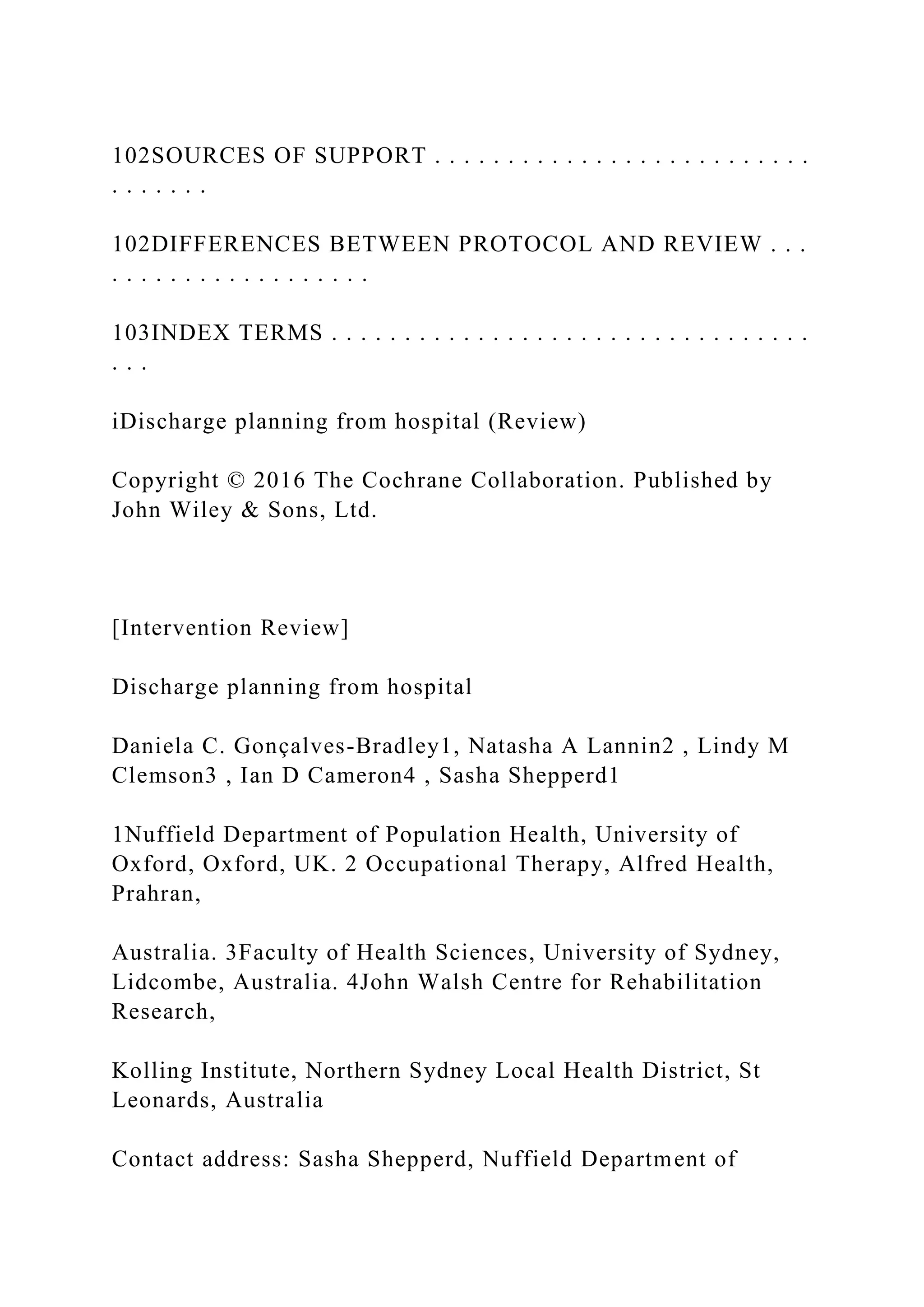 102SOURCES OF SUPPORT . . . . . . . . . . . . . . . . . . . . . . . . . .
. . . . . . .
102DIFFERENCES BETWEEN PROTOCOL AND REVIEW . . .
. . . . . . . . . . . . . . . . . .
103INDEX TERMS . . . . . . . . . . . . . . . . . . . . . . . . . . . . . . . . .
. . .
iDischarge planning from hospital (Review)
Copyright © 2016 The Cochrane Collaboration. Published by
John Wiley & Sons, Ltd.
[Intervention Review]
Discharge planning from hospital
Daniela C. Gonçalves-Bradley1, Natasha A Lannin2 , Lindy M
Clemson3 , Ian D Cameron4 , Sasha Shepperd1
1Nuffield Department of Population Health, University of
Oxford, Oxford, UK. 2 Occupational Therapy, Alfred Health,
Prahran,
Australia. 3Faculty of Health Sciences, University of Sydney,
Lidcombe, Australia. 4John Walsh Centre for Rehabilitation
Research,
Kolling Institute, Northern Sydney Local Health District, St
Leonards, Australia
Contact address: Sasha Shepperd, Nuffield Department of
 