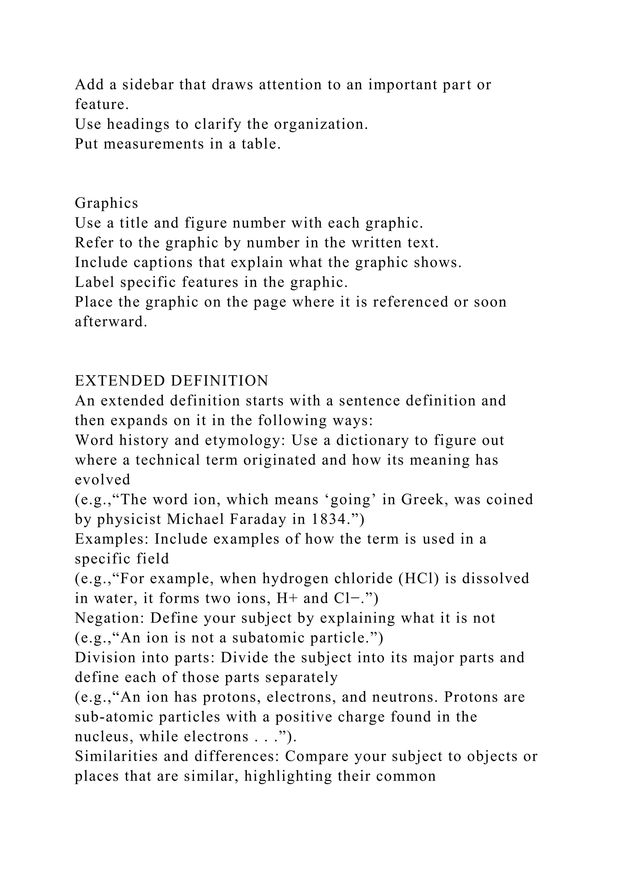 Add a sidebar that draws attention to an important part or
feature.
Use headings to clarify the organization.
Put measurements in a table.
Graphics
Use a title and figure number with each graphic.
Refer to the graphic by number in the written text.
Include captions that explain what the graphic shows.
Label specific features in the graphic.
Place the graphic on the page where it is referenced or soon
afterward.
EXTENDED DEFINITION
An extended definition starts with a sentence definition and
then expands on it in the following ways:
Word history and etymology: Use a dictionary to figure out
where a technical term originated and how its meaning has
evolved
(e.g.,“The word ion, which means ‘going’ in Greek, was coined
by physicist Michael Faraday in 1834.”)
Examples: Include examples of how the term is used in a
specific field
(e.g.,“For example, when hydrogen chloride (HCl) is dissolved
in water, it forms two ions, H+ and Cl−.”)
Negation: Define your subject by explaining what it is not
(e.g.,“An ion is not a subatomic particle.”)
Division into parts: Divide the subject into its major parts and
define each of those parts separately
(e.g.,“An ion has protons, electrons, and neutrons. Protons are
sub-atomic particles with a positive charge found in the
nucleus, while electrons . . .”).
Similarities and differences: Compare your subject to objects or
places that are similar, highlighting their common
 