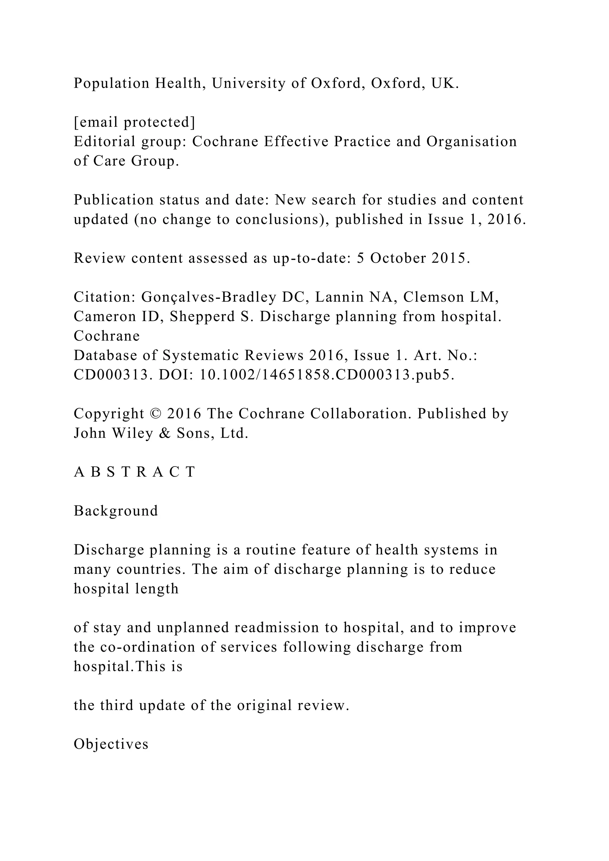 Population Health, University of Oxford, Oxford, UK.
[email protected]
Editorial group: Cochrane Effective Practice and Organisation
of Care Group.
Publication status and date: New search for studies and content
updated (no change to conclusions), published in Issue 1, 2016.
Review content assessed as up-to-date: 5 October 2015.
Citation: Gonçalves-Bradley DC, Lannin NA, Clemson LM,
Cameron ID, Shepperd S. Discharge planning from hospital.
Cochrane
Database of Systematic Reviews 2016, Issue 1. Art. No.:
CD000313. DOI: 10.1002/14651858.CD000313.pub5.
Copyright © 2016 The Cochrane Collaboration. Published by
John Wiley & Sons, Ltd.
A B S T R A C T
Background
Discharge planning is a routine feature of health systems in
many countries. The aim of discharge planning is to reduce
hospital length
of stay and unplanned readmission to hospital, and to improve
the co-ordination of services following discharge from
hospital.This is
the third update of the original review.
Objectives
 