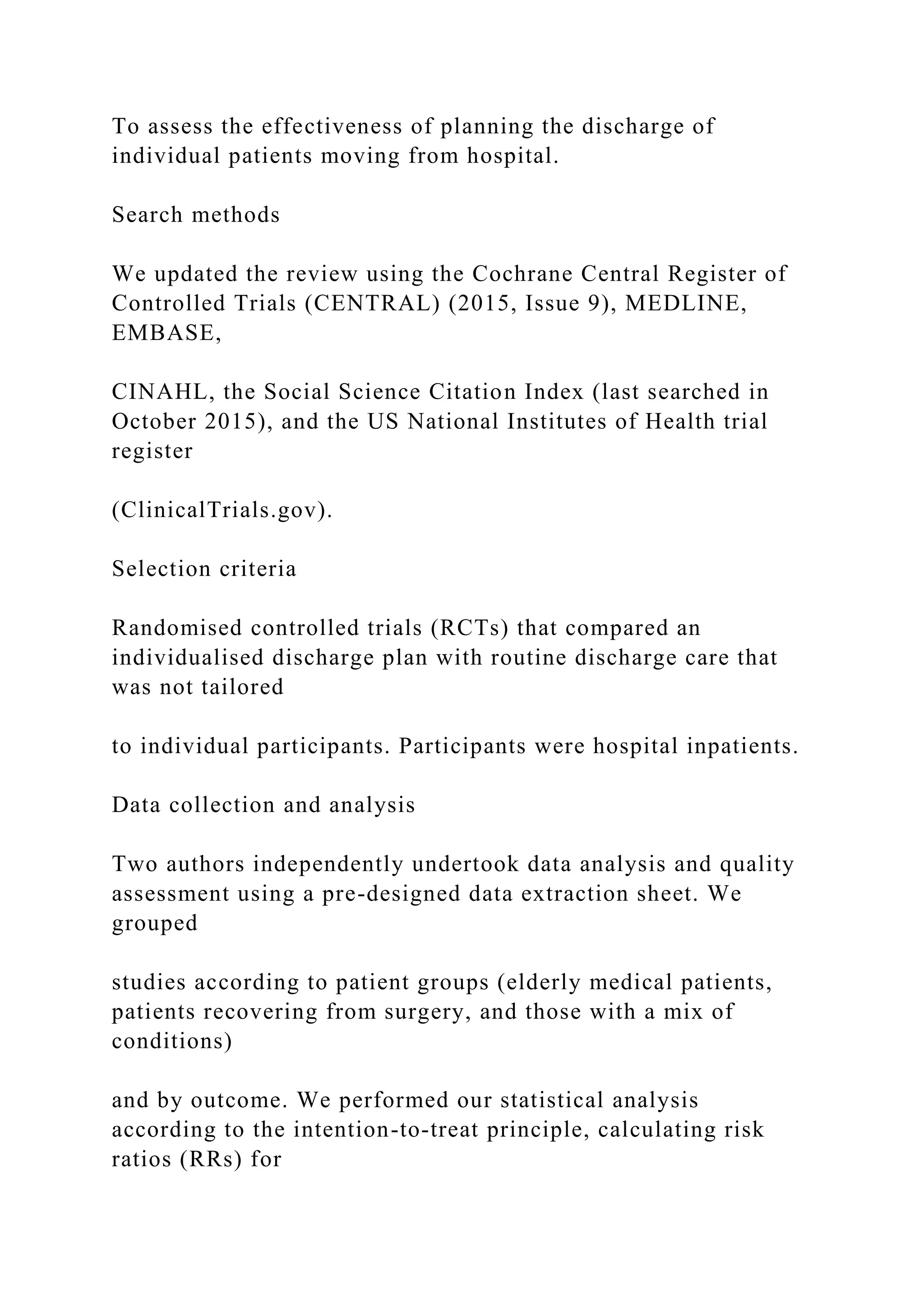 To assess the effectiveness of planning the discharge of
individual patients moving from hospital.
Search methods
We updated the review using the Cochrane Central Register of
Controlled Trials (CENTRAL) (2015, Issue 9), MEDLINE,
EMBASE,
CINAHL, the Social Science Citation Index (last searched in
October 2015), and the US National Institutes of Health trial
register
(ClinicalTrials.gov).
Selection criteria
Randomised controlled trials (RCTs) that compared an
individualised discharge plan with routine discharge care that
was not tailored
to individual participants. Participants were hospital inpatients.
Data collection and analysis
Two authors independently undertook data analysis and quality
assessment using a pre-designed data extraction sheet. We
grouped
studies according to patient groups (elderly medical patients,
patients recovering from surgery, and those with a mix of
conditions)
and by outcome. We performed our statistical analysis
according to the intention-to-treat principle, calculating risk
ratios (RRs) for
 