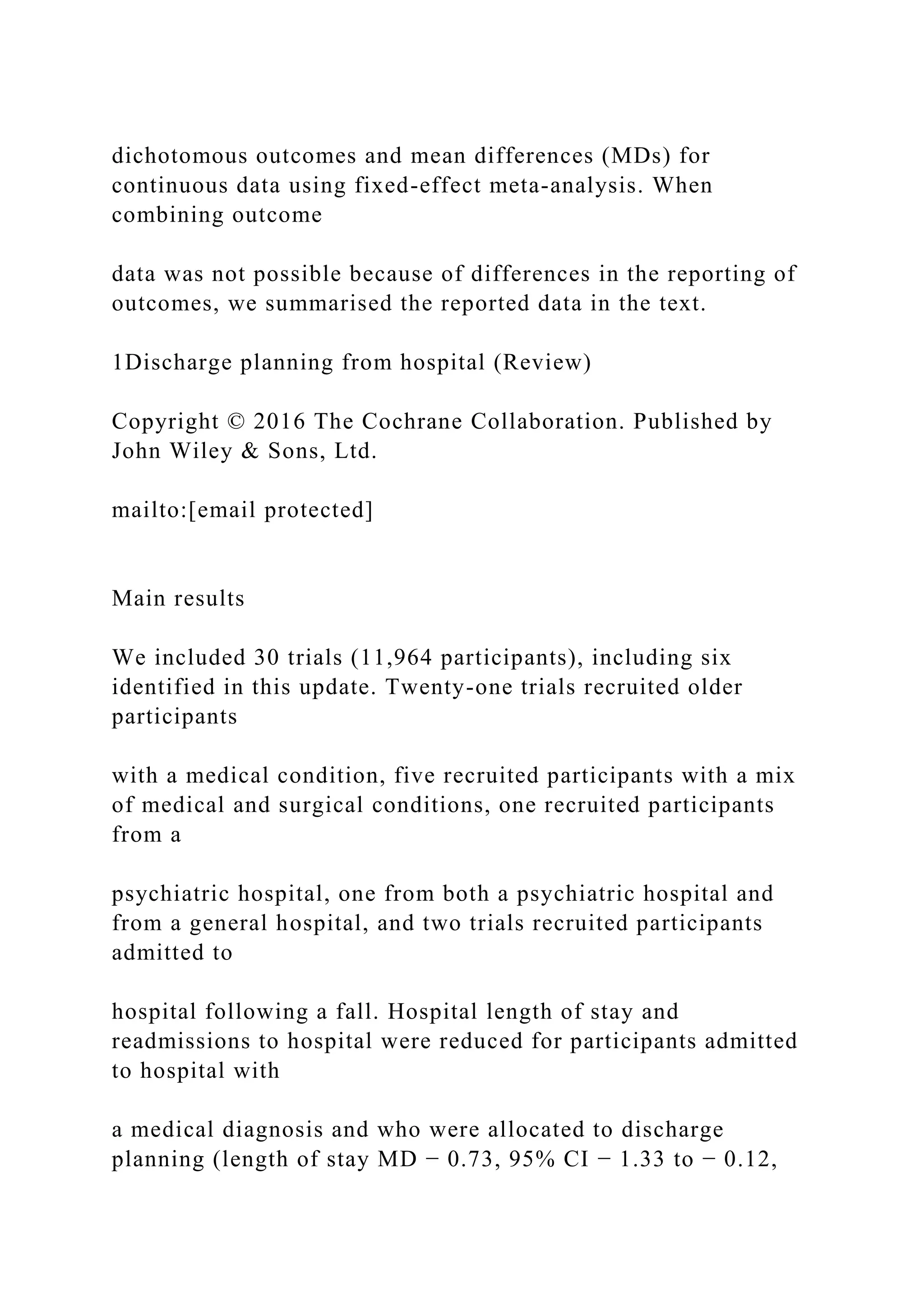 dichotomous outcomes and mean differences (MDs) for
continuous data using fixed-effect meta-analysis. When
combining outcome
data was not possible because of differences in the reporting of
outcomes, we summarised the reported data in the text.
1Discharge planning from hospital (Review)
Copyright © 2016 The Cochrane Collaboration. Published by
John Wiley & Sons, Ltd.
mailto:[email protected]
Main results
We included 30 trials (11,964 participants), including six
identified in this update. Twenty-one trials recruited older
participants
with a medical condition, five recruited participants with a mix
of medical and surgical conditions, one recruited participants
from a
psychiatric hospital, one from both a psychiatric hospital and
from a general hospital, and two trials recruited participants
admitted to
hospital following a fall. Hospital length of stay and
readmissions to hospital were reduced for participants admitted
to hospital with
a medical diagnosis and who were allocated to discharge
planning (length of stay MD − 0.73, 95% CI − 1.33 to − 0.12,
 
