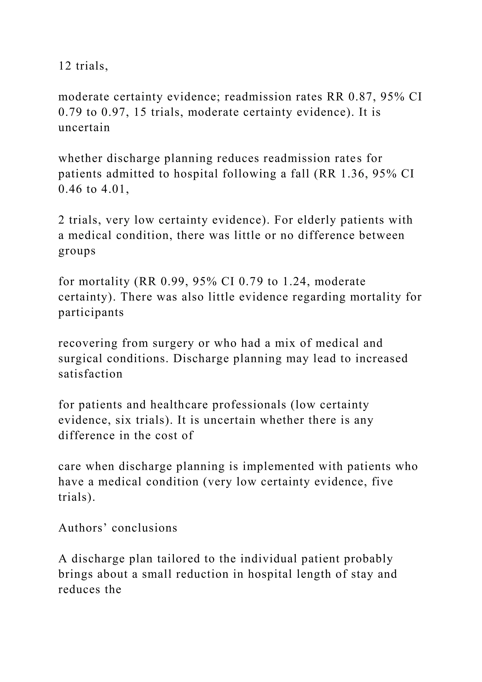 12 trials,
moderate certainty evidence; readmission rates RR 0.87, 95% CI
0.79 to 0.97, 15 trials, moderate certainty evidence). It is
uncertain
whether discharge planning reduces readmission rates for
patients admitted to hospital following a fall (RR 1.36, 95% CI
0.46 to 4.01,
2 trials, very low certainty evidence). For elderly patients with
a medical condition, there was little or no difference between
groups
for mortality (RR 0.99, 95% CI 0.79 to 1.24, moderate
certainty). There was also little evidence regarding mortality for
participants
recovering from surgery or who had a mix of medical and
surgical conditions. Discharge planning may lead to increased
satisfaction
for patients and healthcare professionals (low certainty
evidence, six trials). It is uncertain whether there is any
difference in the cost of
care when discharge planning is implemented with patients who
have a medical condition (very low certainty evidence, five
trials).
Authors’ conclusions
A discharge plan tailored to the individual patient probably
brings about a small reduction in hospital length of stay and
reduces the
 