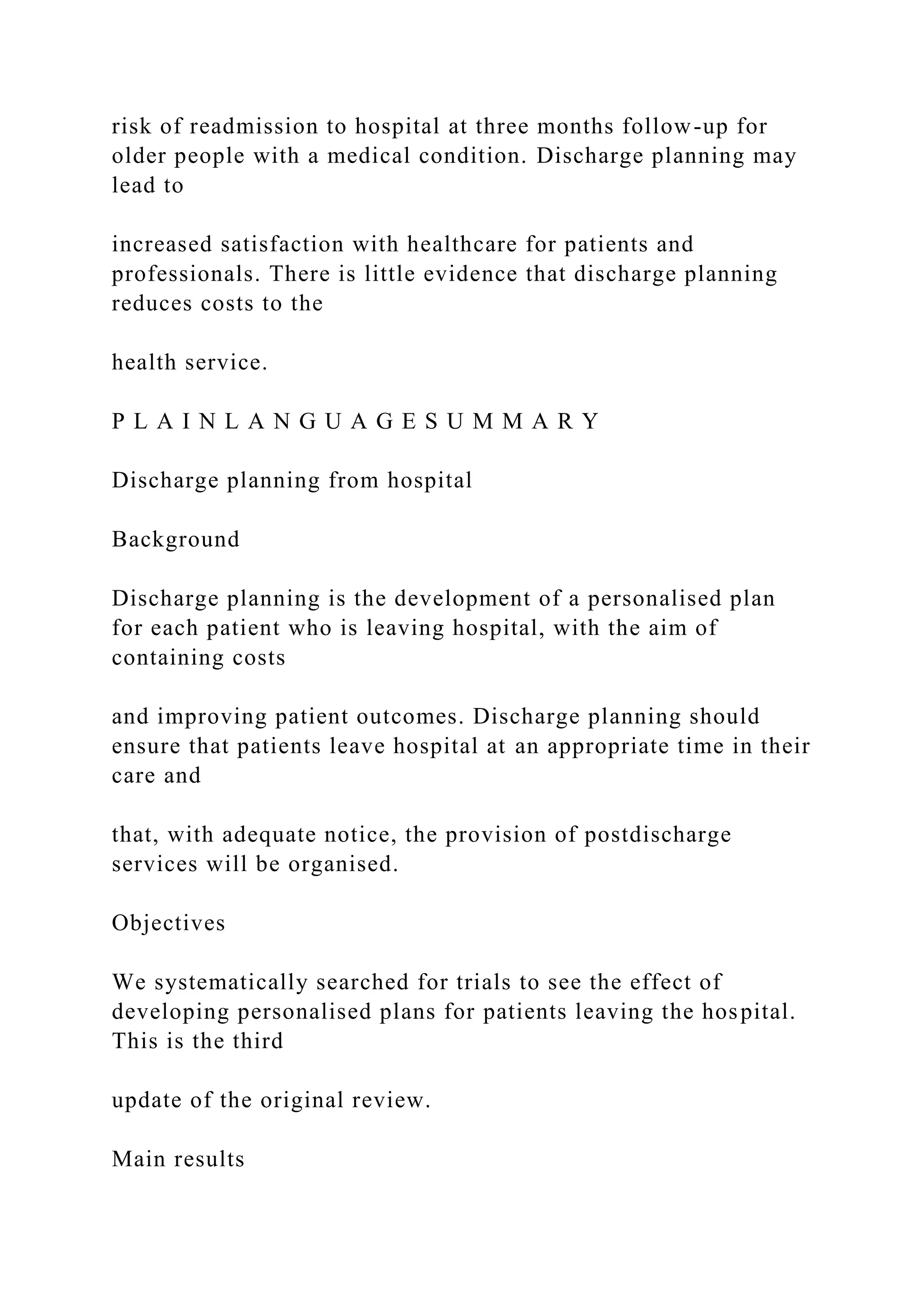 risk of readmission to hospital at three months follow-up for
older people with a medical condition. Discharge planning may
lead to
increased satisfaction with healthcare for patients and
professionals. There is little evidence that discharge planning
reduces costs to the
health service.
P L A I N L A N G U A G E S U M M A R Y
Discharge planning from hospital
Background
Discharge planning is the development of a personalised plan
for each patient who is leaving hospital, with the aim of
containing costs
and improving patient outcomes. Discharge planning should
ensure that patients leave hospital at an appropriate time in their
care and
that, with adequate notice, the provision of postdischarge
services will be organised.
Objectives
We systematically searched for trials to see the effect of
developing personalised plans for patients leaving the hospital.
This is the third
update of the original review.
Main results
 