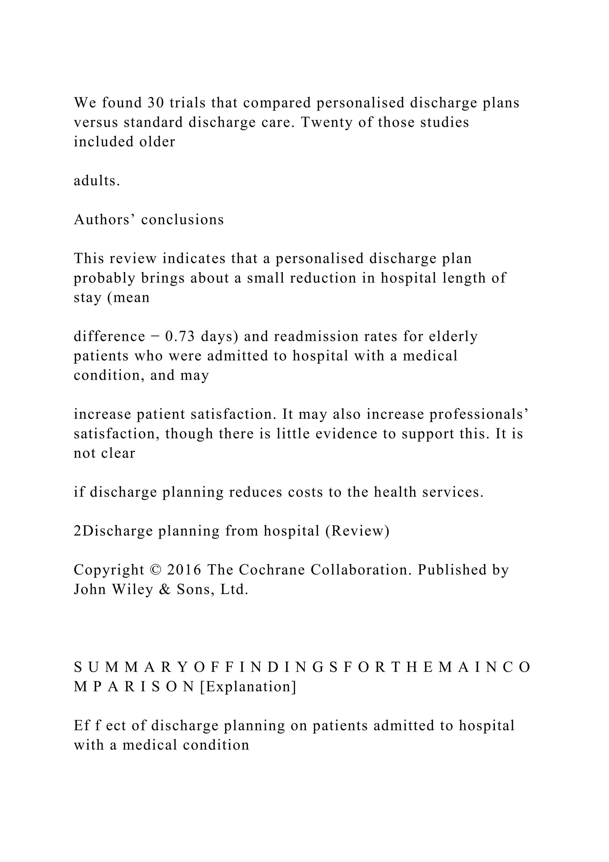 We found 30 trials that compared personalised discharge plans
versus standard discharge care. Twenty of those studies
included older
adults.
Authors’ conclusions
This review indicates that a personalised discharge plan
probably brings about a small reduction in hospital length of
stay (mean
difference − 0.73 days) and readmission rates for elderly
patients who were admitted to hospital with a medical
condition, and may
increase patient satisfaction. It may also increase professionals’
satisfaction, though there is little evidence to support this. It is
not clear
if discharge planning reduces costs to the health services.
2Discharge planning from hospital (Review)
Copyright © 2016 The Cochrane Collaboration. Published by
John Wiley & Sons, Ltd.
S U M M A R Y O F F I N D I N G S F O R T H E M A I N C O
M P A R I S O N [Explanation]
Ef f ect of discharge planning on patients admitted to hospital
with a medical condition
 
