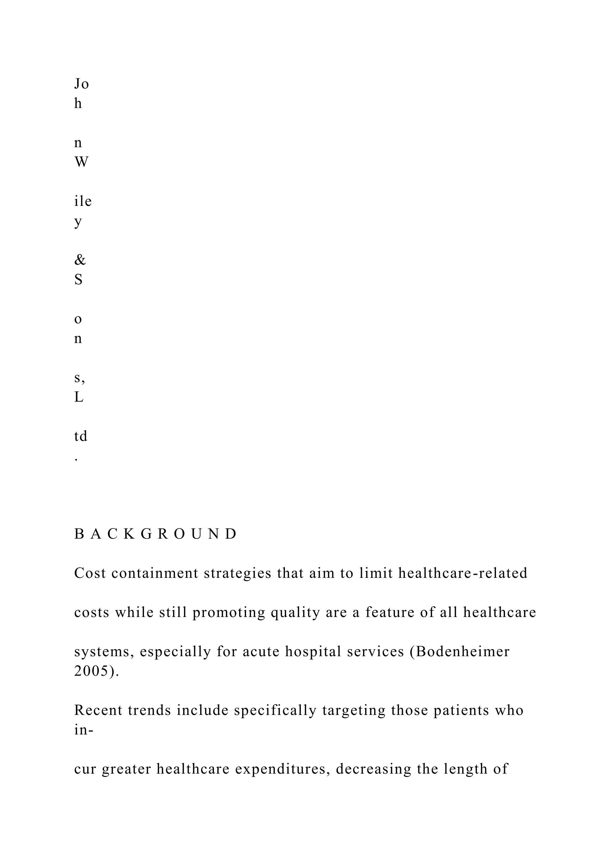 Jo
h
n
W
ile
y
&
S
o
n
s,
L
td
.
B A C K G R O U N D
Cost containment strategies that aim to limit healthcare-related
costs while still promoting quality are a feature of all healthcare
systems, especially for acute hospital services (Bodenheimer
2005).
Recent trends include specifically targeting those patients who
in-
cur greater healthcare expenditures, decreasing the length of
 