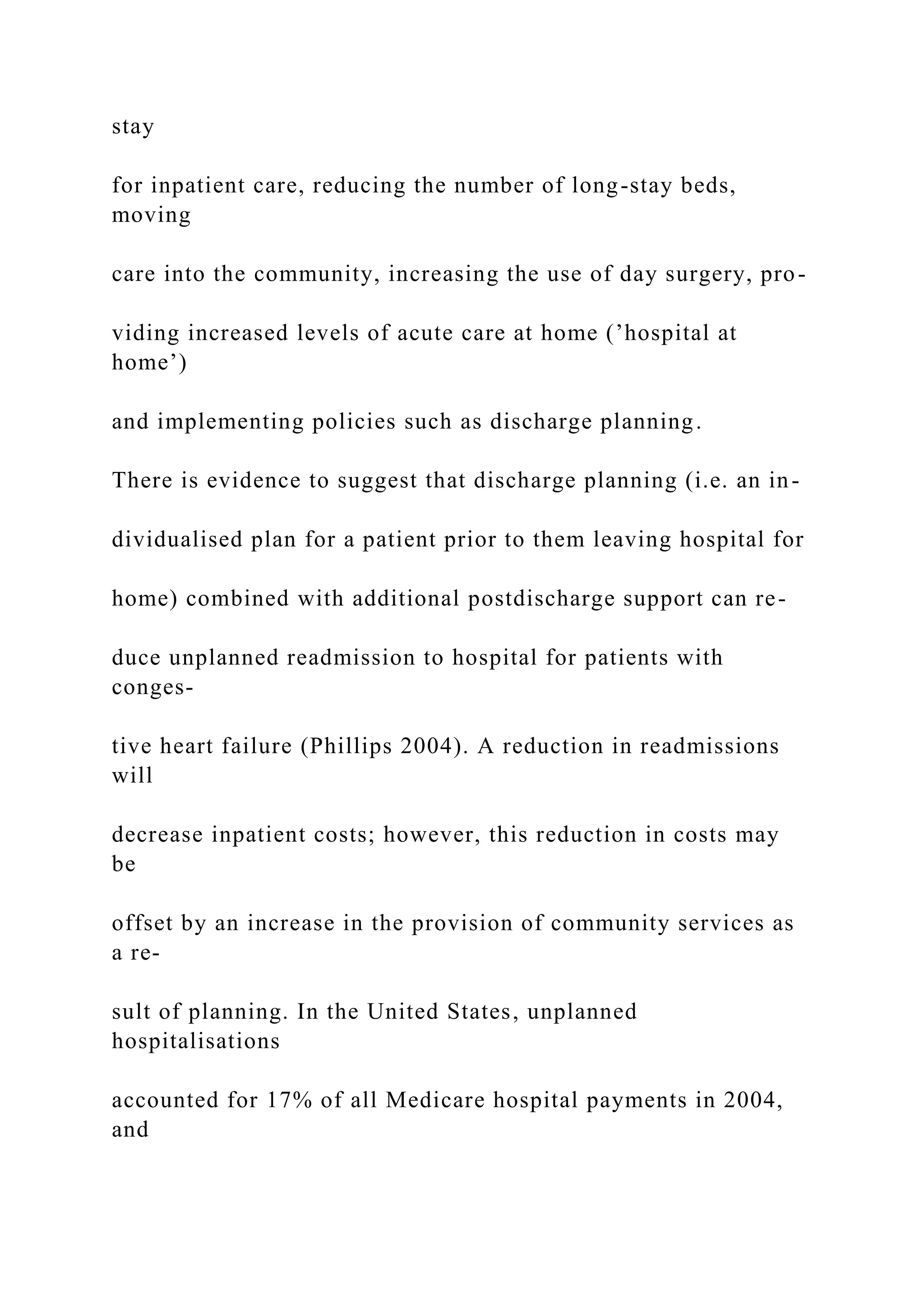 stay
for inpatient care, reducing the number of long-stay beds,
moving
care into the community, increasing the use of day surgery, pro-
viding increased levels of acute care at home (’hospital at
home’)
and implementing policies such as discharge planning.
There is evidence to suggest that discharge planning (i.e. an in-
dividualised plan for a patient prior to them leaving hospital for
home) combined with additional postdischarge support can re-
duce unplanned readmission to hospital for patients with
conges-
tive heart failure (Phillips 2004). A reduction in readmissions
will
decrease inpatient costs; however, this reduction in costs may
be
offset by an increase in the provision of community services as
a re-
sult of planning. In the United States, unplanned
hospitalisations
accounted for 17% of all Medicare hospital payments in 2004,
and
 