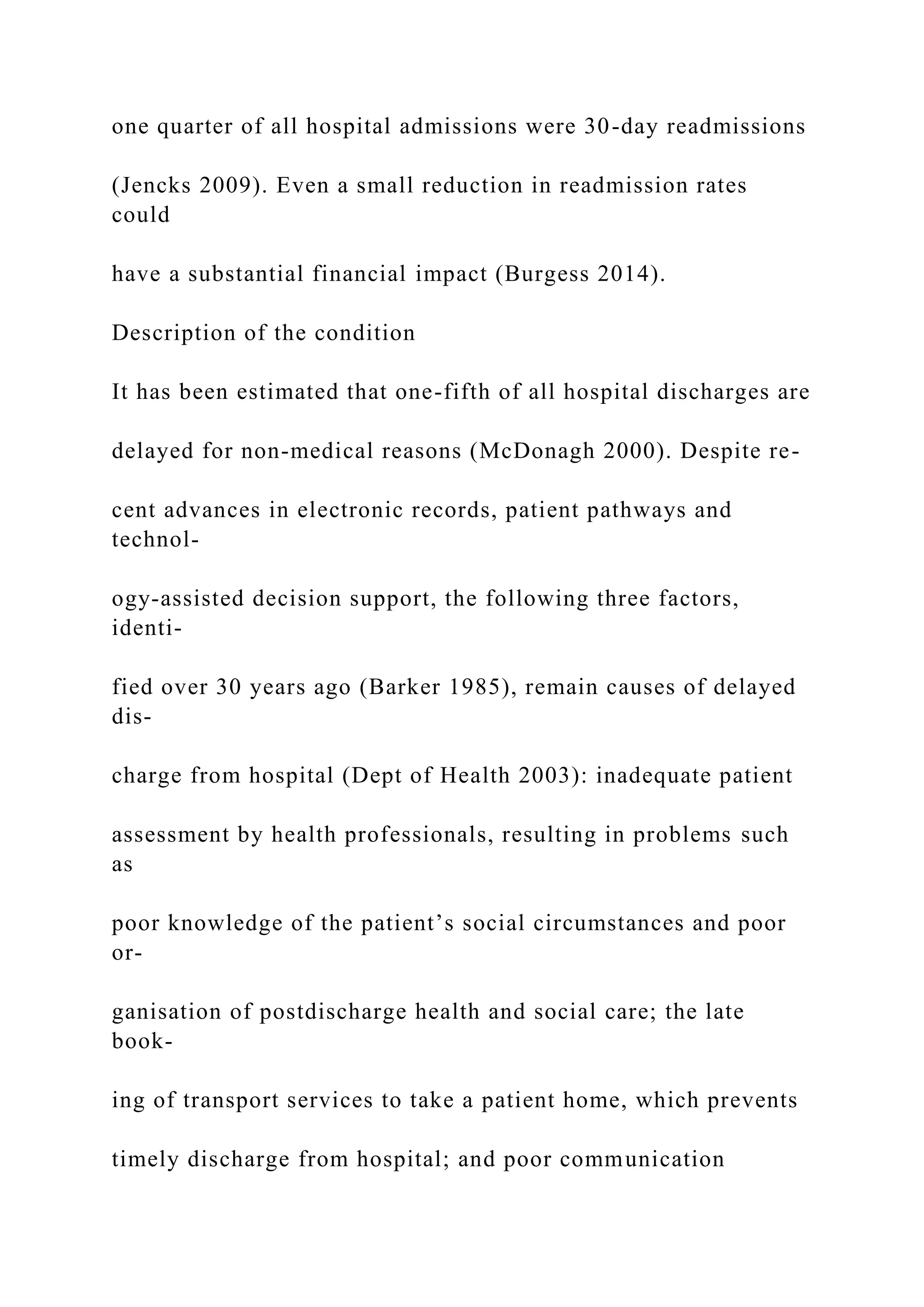 one quarter of all hospital admissions were 30-day readmissions
(Jencks 2009). Even a small reduction in readmission rates
could
have a substantial financial impact (Burgess 2014).
Description of the condition
It has been estimated that one-fifth of all hospital discharges are
delayed for non-medical reasons (McDonagh 2000). Despite re-
cent advances in electronic records, patient pathways and
technol-
ogy-assisted decision support, the following three factors,
identi-
fied over 30 years ago (Barker 1985), remain causes of delayed
dis-
charge from hospital (Dept of Health 2003): inadequate patient
assessment by health professionals, resulting in problems such
as
poor knowledge of the patient’s social circumstances and poor
or-
ganisation of postdischarge health and social care; the late
book-
ing of transport services to take a patient home, which prevents
timely discharge from hospital; and poor communication
 