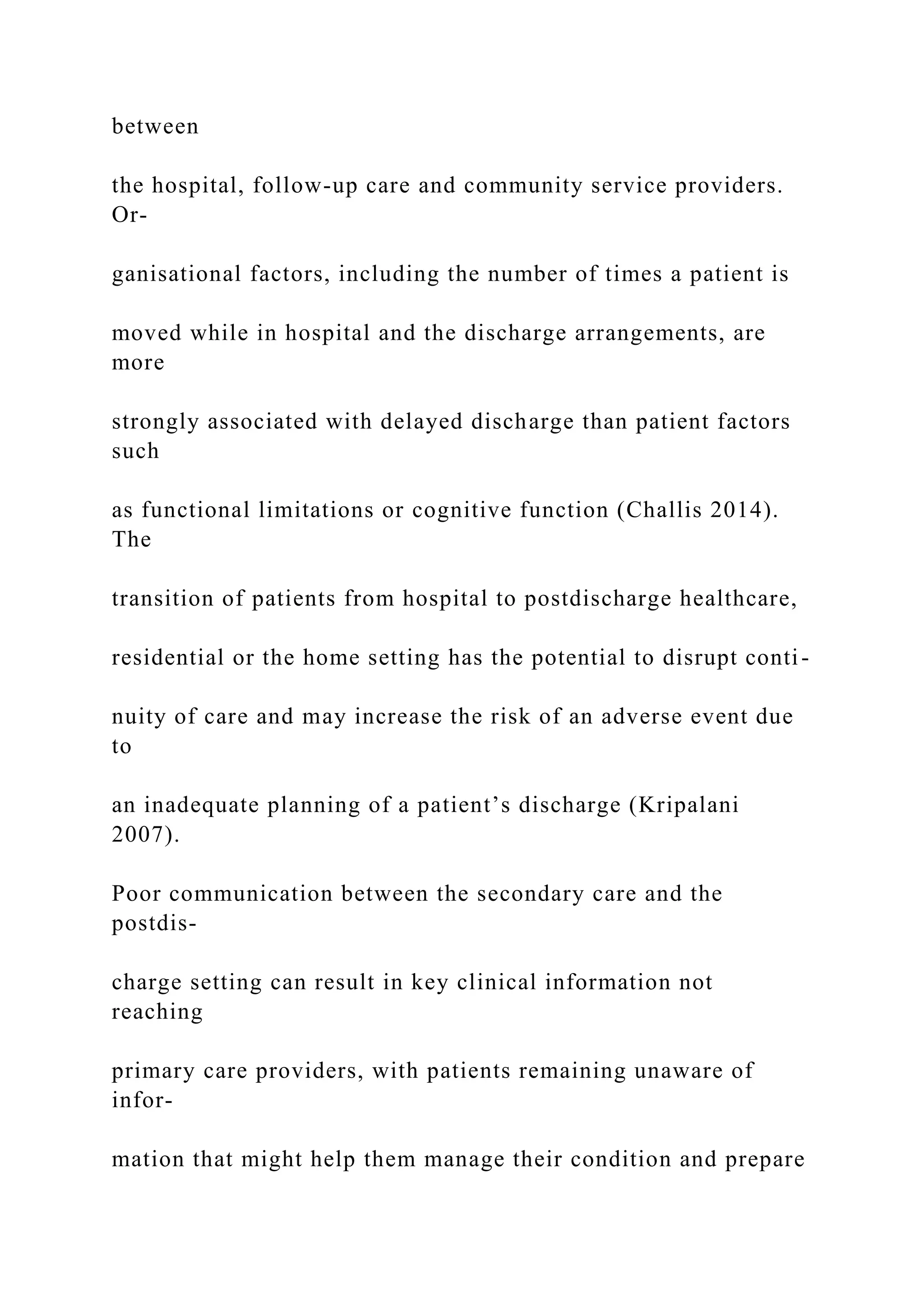 between
the hospital, follow-up care and community service providers.
Or-
ganisational factors, including the number of times a patient is
moved while in hospital and the discharge arrangements, are
more
strongly associated with delayed discharge than patient factors
such
as functional limitations or cognitive function (Challis 2014).
The
transition of patients from hospital to postdischarge healthcare,
residential or the home setting has the potential to disrupt conti-
nuity of care and may increase the risk of an adverse event due
to
an inadequate planning of a patient’s discharge (Kripalani
2007).
Poor communication between the secondary care and the
postdis-
charge setting can result in key clinical information not
reaching
primary care providers, with patients remaining unaware of
infor-
mation that might help them manage their condition and prepare
 