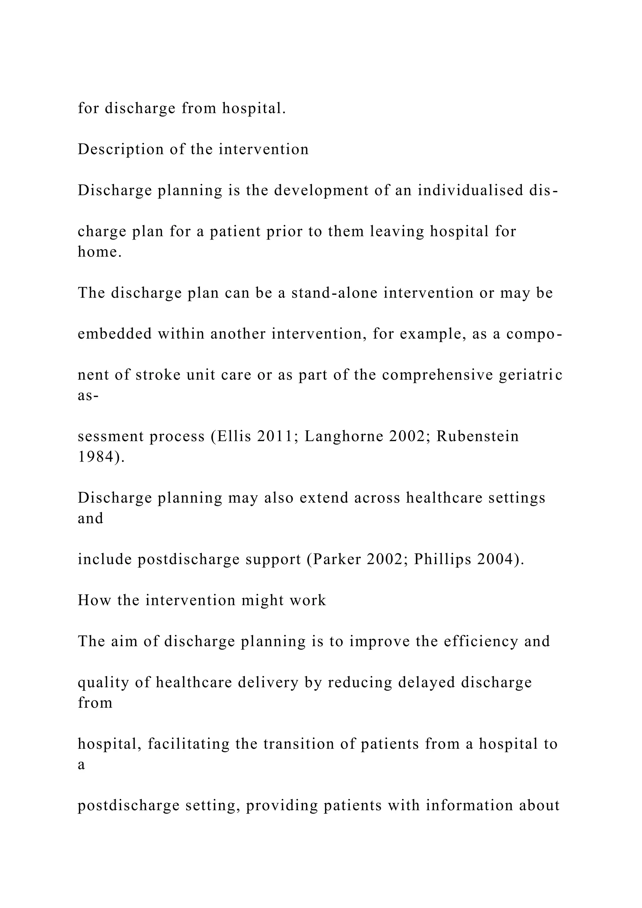 for discharge from hospital.
Description of the intervention
Discharge planning is the development of an individualised dis-
charge plan for a patient prior to them leaving hospital for
home.
The discharge plan can be a stand-alone intervention or may be
embedded within another intervention, for example, as a compo-
nent of stroke unit care or as part of the comprehensive geriatric
as-
sessment process (Ellis 2011; Langhorne 2002; Rubenstein
1984).
Discharge planning may also extend across healthcare settings
and
include postdischarge support (Parker 2002; Phillips 2004).
How the intervention might work
The aim of discharge planning is to improve the efficiency and
quality of healthcare delivery by reducing delayed discharge
from
hospital, facilitating the transition of patients from a hospital to
a
postdischarge setting, providing patients with information about
 