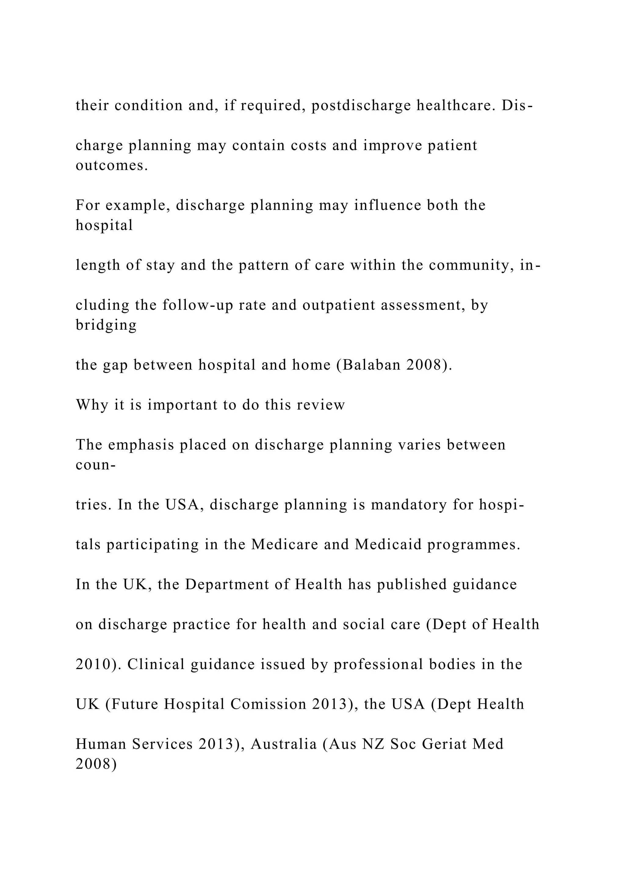 their condition and, if required, postdischarge healthcare. Dis-
charge planning may contain costs and improve patient
outcomes.
For example, discharge planning may influence both the
hospital
length of stay and the pattern of care within the community, in-
cluding the follow-up rate and outpatient assessment, by
bridging
the gap between hospital and home (Balaban 2008).
Why it is important to do this review
The emphasis placed on discharge planning varies between
coun-
tries. In the USA, discharge planning is mandatory for hospi-
tals participating in the Medicare and Medicaid programmes.
In the UK, the Department of Health has published guidance
on discharge practice for health and social care (Dept of Health
2010). Clinical guidance issued by professional bodies in the
UK (Future Hospital Comission 2013), the USA (Dept Health
Human Services 2013), Australia (Aus NZ Soc Geriat Med
2008)
 