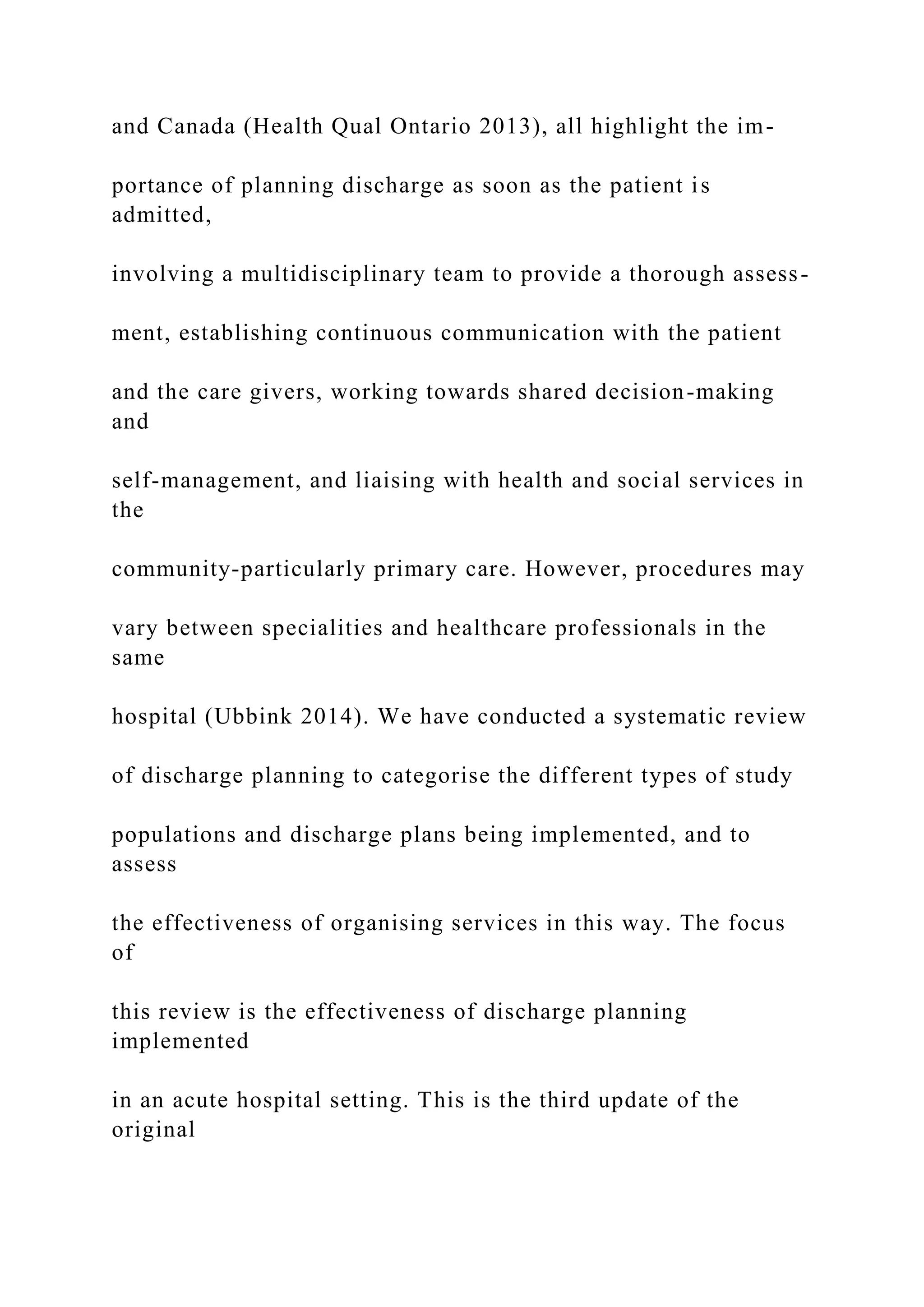 and Canada (Health Qual Ontario 2013), all highlight the im-
portance of planning discharge as soon as the patient is
admitted,
involving a multidisciplinary team to provide a thorough assess-
ment, establishing continuous communication with the patient
and the care givers, working towards shared decision-making
and
self-management, and liaising with health and social services in
the
community-particularly primary care. However, procedures may
vary between specialities and healthcare professionals in the
same
hospital (Ubbink 2014). We have conducted a systematic review
of discharge planning to categorise the different types of study
populations and discharge plans being implemented, and to
assess
the effectiveness of organising services in this way. The focus
of
this review is the effectiveness of discharge planning
implemented
in an acute hospital setting. This is the third update of the
original
 