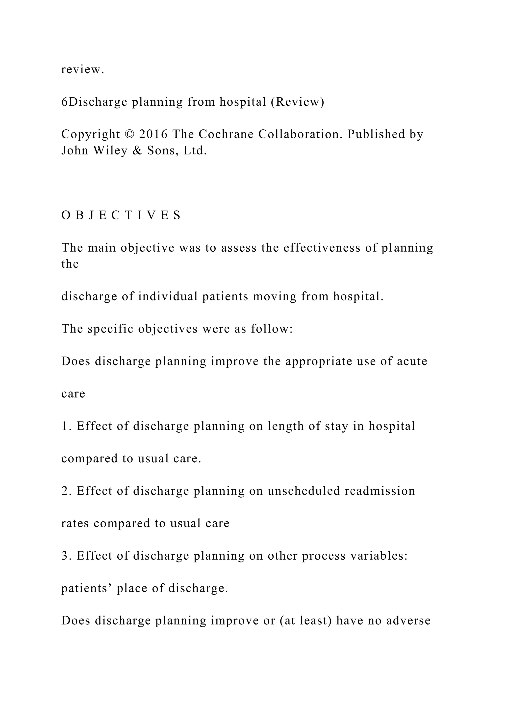 review.
6Discharge planning from hospital (Review)
Copyright © 2016 The Cochrane Collaboration. Published by
John Wiley & Sons, Ltd.
O B J E C T I V E S
The main objective was to assess the effectiveness of planning
the
discharge of individual patients moving from hospital.
The specific objectives were as follow:
Does discharge planning improve the appropriate use of acute
care
1. Effect of discharge planning on length of stay in hospital
compared to usual care.
2. Effect of discharge planning on unscheduled readmission
rates compared to usual care
3. Effect of discharge planning on other process variables:
patients’ place of discharge.
Does discharge planning improve or (at least) have no adverse
 