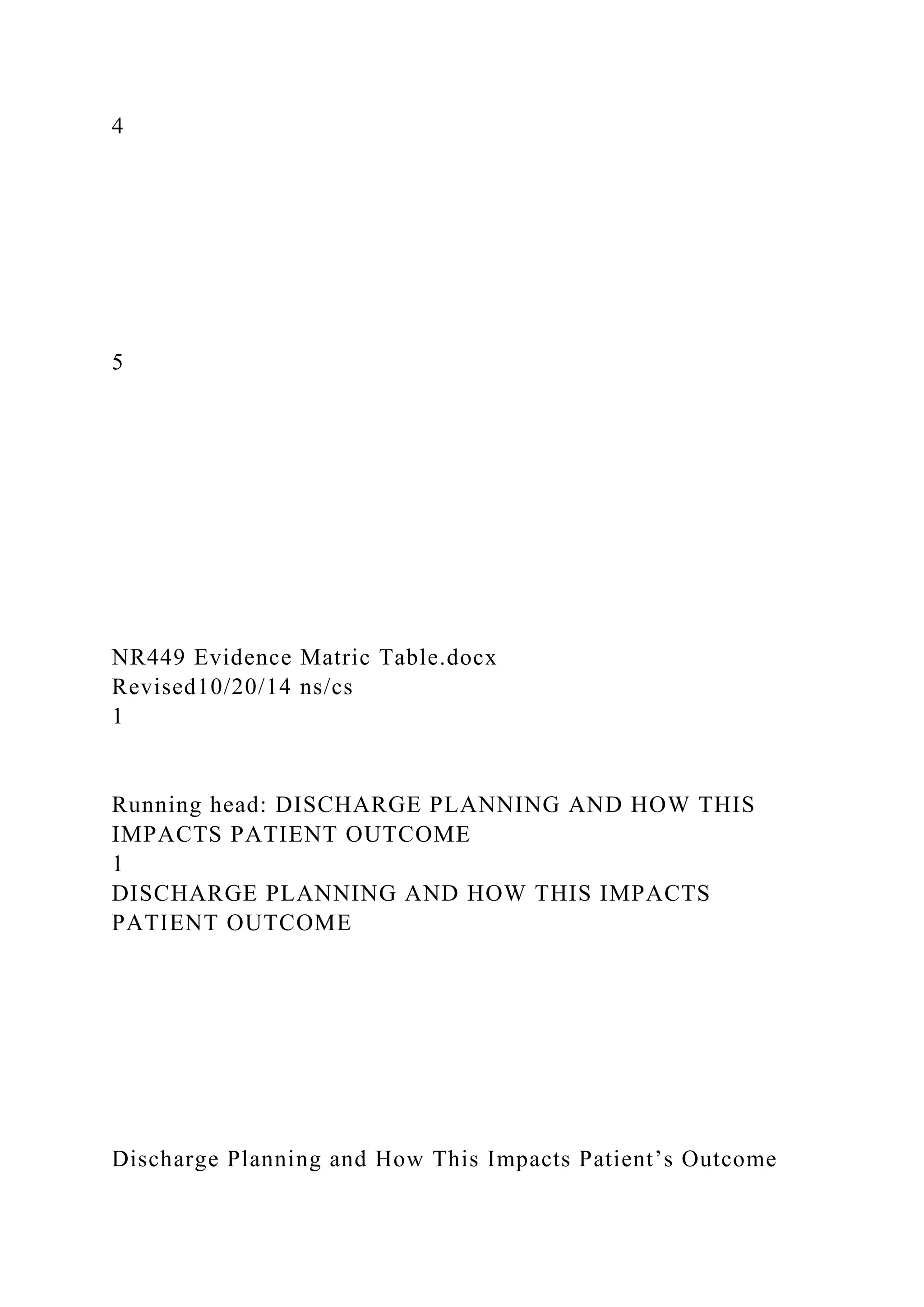4
5
NR449 Evidence Matric Table.docx
Revised10/20/14 ns/cs
1
Running head: DISCHARGE PLANNING AND HOW THIS
IMPACTS PATIENT OUTCOME
1
DISCHARGE PLANNING AND HOW THIS IMPACTS
PATIENT OUTCOME
Discharge Planning and How This Impacts Patient’s Outcome
 