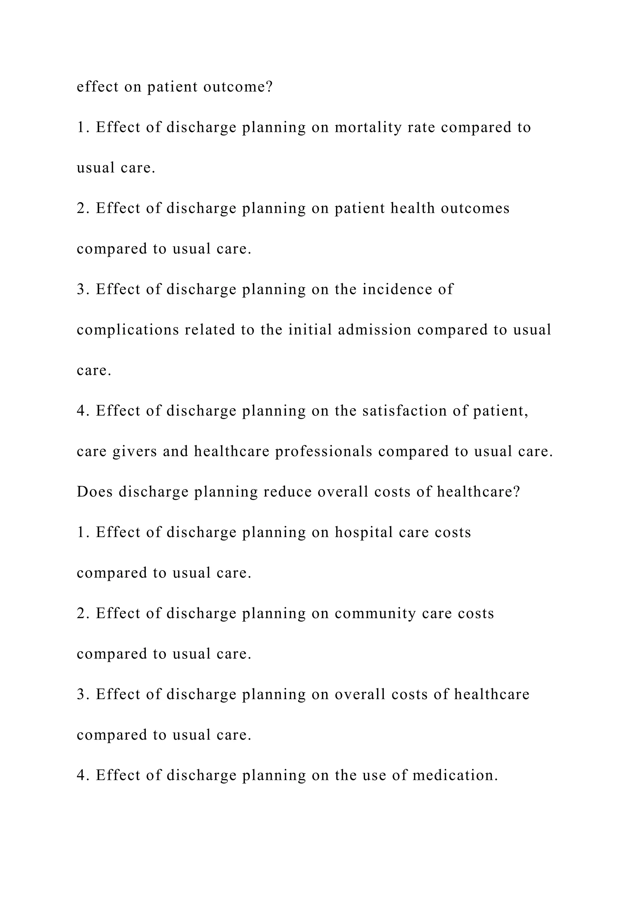 effect on patient outcome?
1. Effect of discharge planning on mortality rate compared to
usual care.
2. Effect of discharge planning on patient health outcomes
compared to usual care.
3. Effect of discharge planning on the incidence of
complications related to the initial admission compared to usual
care.
4. Effect of discharge planning on the satisfaction of patient,
care givers and healthcare professionals compared to usual care.
Does discharge planning reduce overall costs of healthcare?
1. Effect of discharge planning on hospital care costs
compared to usual care.
2. Effect of discharge planning on community care costs
compared to usual care.
3. Effect of discharge planning on overall costs of healthcare
compared to usual care.
4. Effect of discharge planning on the use of medication.
 