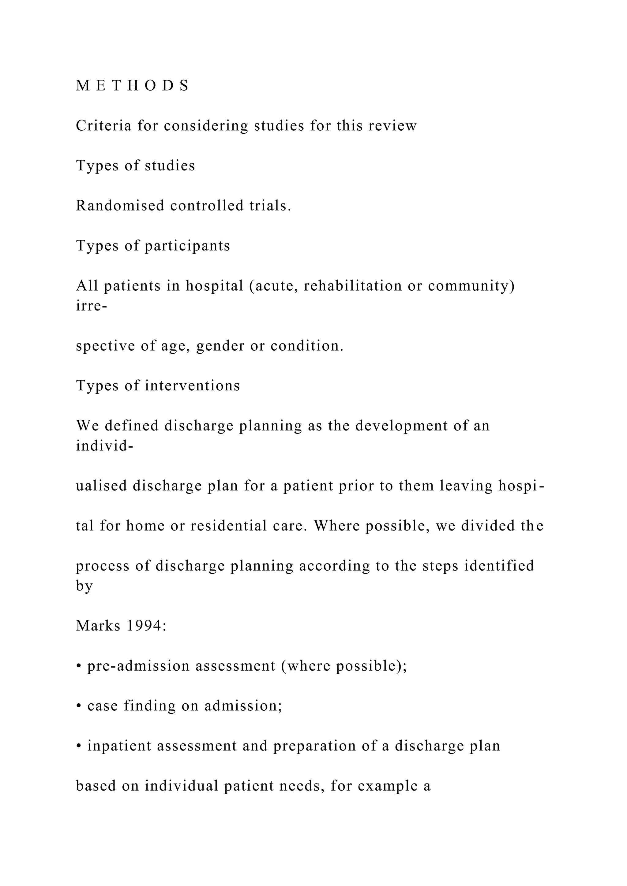 M E T H O D S
Criteria for considering studies for this review
Types of studies
Randomised controlled trials.
Types of participants
All patients in hospital (acute, rehabilitation or community)
irre-
spective of age, gender or condition.
Types of interventions
We defined discharge planning as the development of an
individ-
ualised discharge plan for a patient prior to them leaving hospi-
tal for home or residential care. Where possible, we divided the
process of discharge planning according to the steps identified
by
Marks 1994:
• pre-admission assessment (where possible);
• case finding on admission;
• inpatient assessment and preparation of a discharge plan
based on individual patient needs, for example a
 