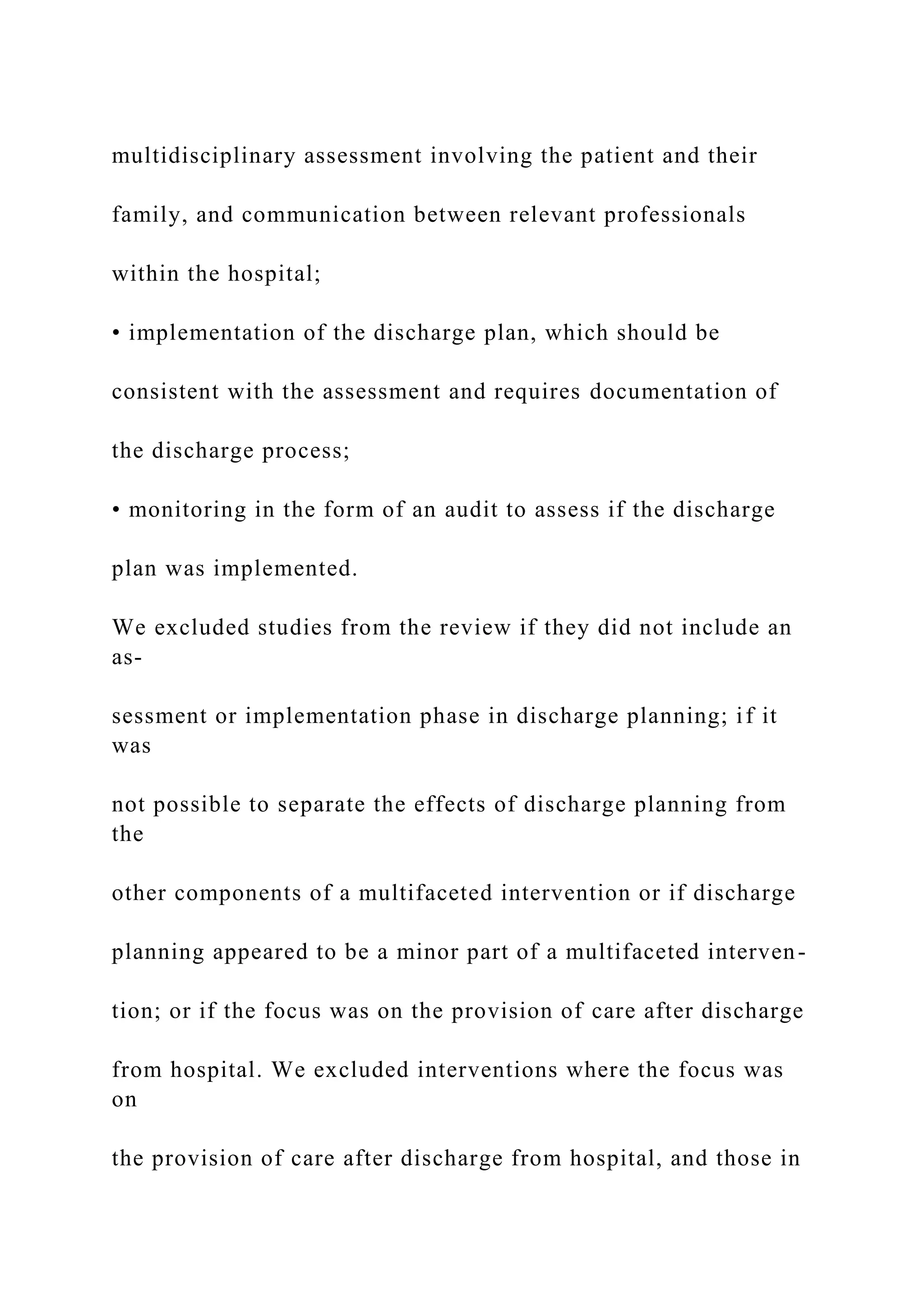 multidisciplinary assessment involving the patient and their
family, and communication between relevant professionals
within the hospital;
• implementation of the discharge plan, which should be
consistent with the assessment and requires documentation of
the discharge process;
• monitoring in the form of an audit to assess if the discharge
plan was implemented.
We excluded studies from the review if they did not include an
as-
sessment or implementation phase in discharge planning; if it
was
not possible to separate the effects of discharge planning from
the
other components of a multifaceted intervention or if discharge
planning appeared to be a minor part of a multifaceted interven-
tion; or if the focus was on the provision of care after discharge
from hospital. We excluded interventions where the focus was
on
the provision of care after discharge from hospital, and those in
 