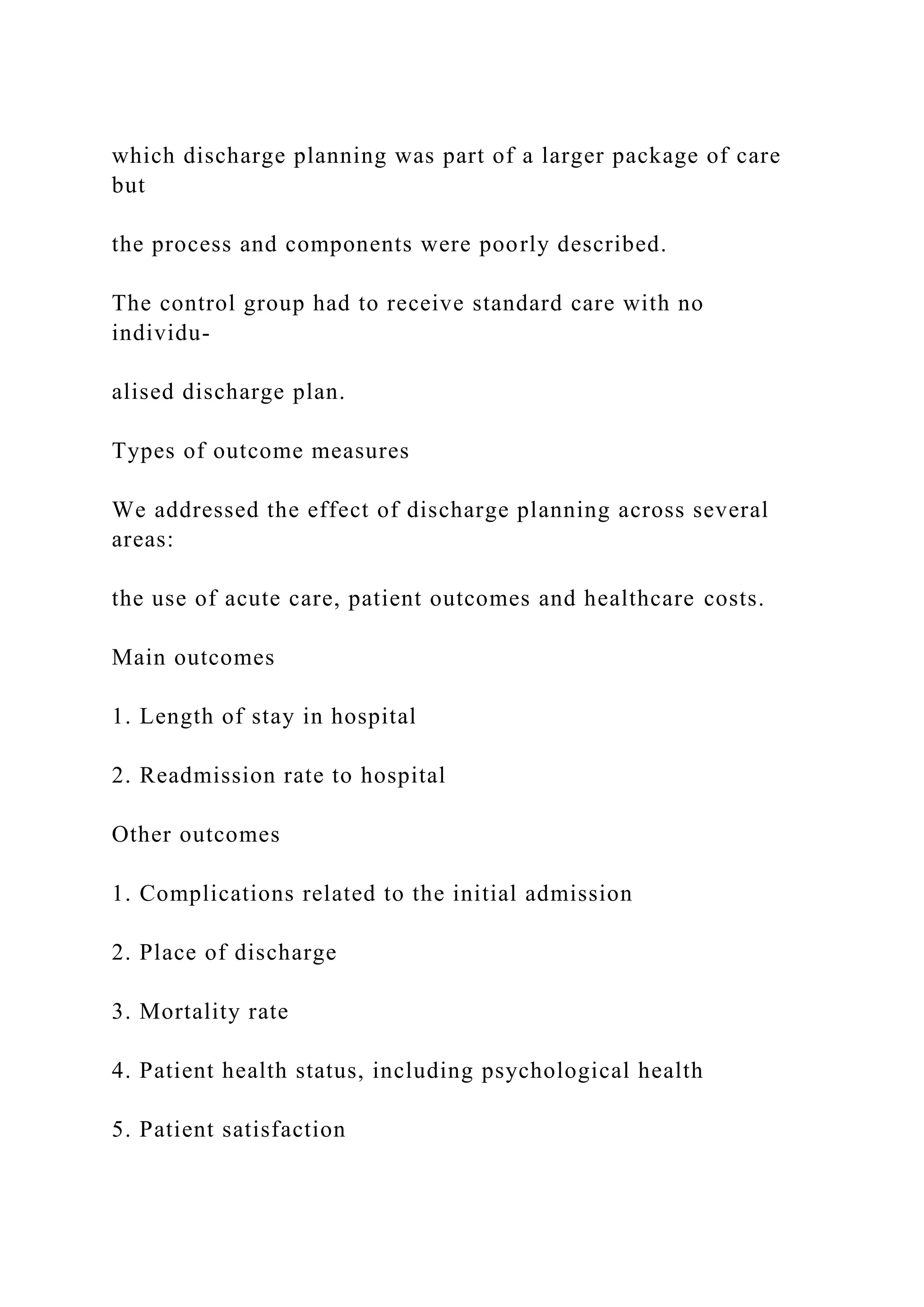 which discharge planning was part of a larger package of care
but
the process and components were poorly described.
The control group had to receive standard care with no
individu-
alised discharge plan.
Types of outcome measures
We addressed the effect of discharge planning across several
areas:
the use of acute care, patient outcomes and healthcare costs.
Main outcomes
1. Length of stay in hospital
2. Readmission rate to hospital
Other outcomes
1. Complications related to the initial admission
2. Place of discharge
3. Mortality rate
4. Patient health status, including psychological health
5. Patient satisfaction
 