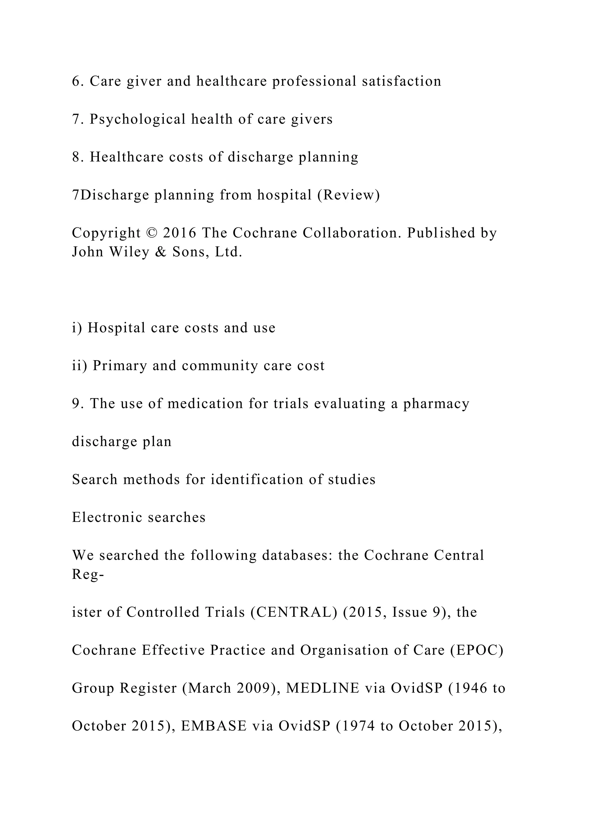 6. Care giver and healthcare professional satisfaction
7. Psychological health of care givers
8. Healthcare costs of discharge planning
7Discharge planning from hospital (Review)
Copyright © 2016 The Cochrane Collaboration. Published by
John Wiley & Sons, Ltd.
i) Hospital care costs and use
ii) Primary and community care cost
9. The use of medication for trials evaluating a pharmacy
discharge plan
Search methods for identification of studies
Electronic searches
We searched the following databases: the Cochrane Central
Reg-
ister of Controlled Trials (CENTRAL) (2015, Issue 9), the
Cochrane Effective Practice and Organisation of Care (EPOC)
Group Register (March 2009), MEDLINE via OvidSP (1946 to
October 2015), EMBASE via OvidSP (1974 to October 2015),
 