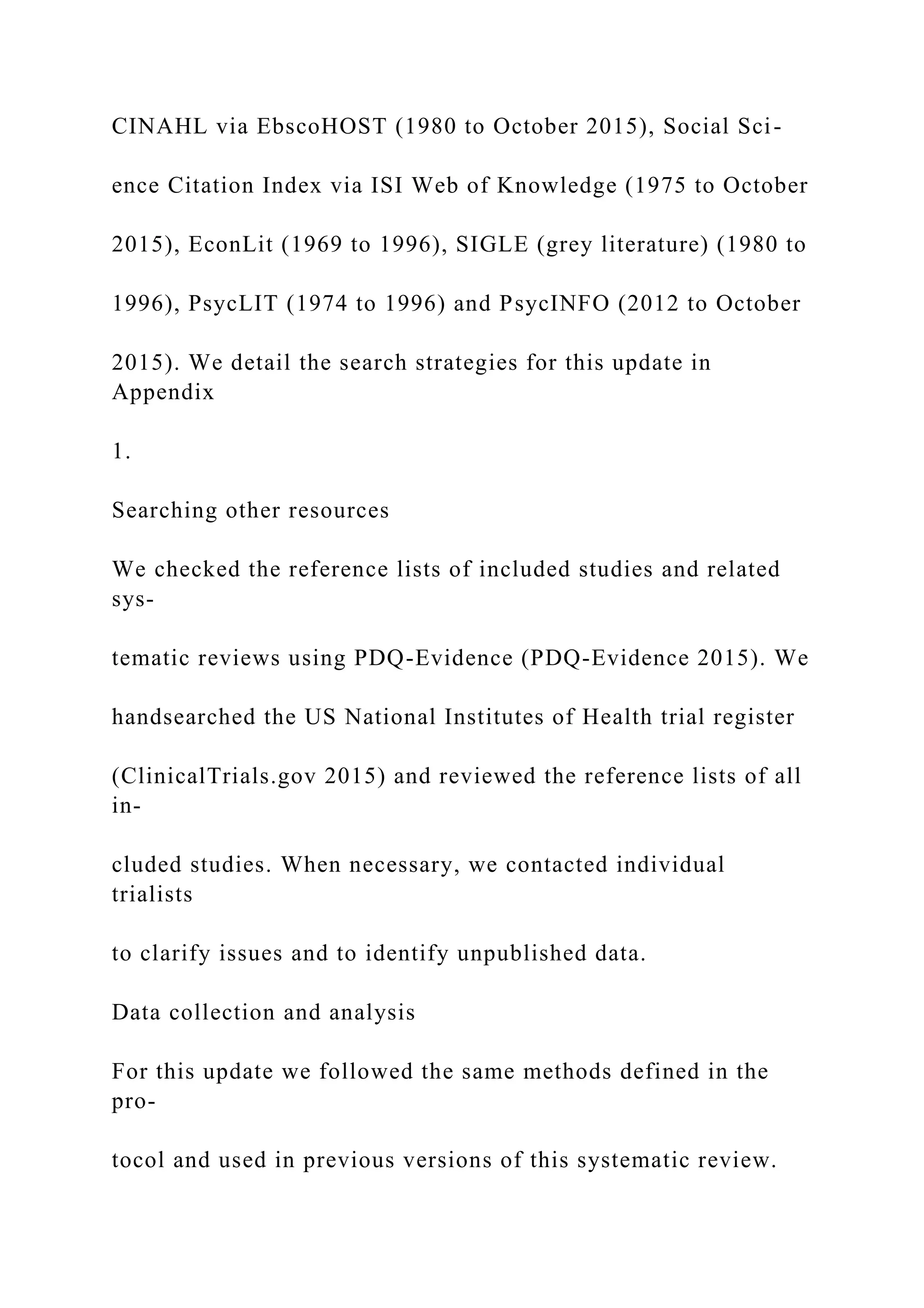CINAHL via EbscoHOST (1980 to October 2015), Social Sci-
ence Citation Index via ISI Web of Knowledge (1975 to October
2015), EconLit (1969 to 1996), SIGLE (grey literature) (1980 to
1996), PsycLIT (1974 to 1996) and PsycINFO (2012 to October
2015). We detail the search strategies for this update in
Appendix
1.
Searching other resources
We checked the reference lists of included studies and related
sys-
tematic reviews using PDQ-Evidence (PDQ-Evidence 2015). We
handsearched the US National Institutes of Health trial register
(ClinicalTrials.gov 2015) and reviewed the reference lists of all
in-
cluded studies. When necessary, we contacted individual
trialists
to clarify issues and to identify unpublished data.
Data collection and analysis
For this update we followed the same methods defined in the
pro-
tocol and used in previous versions of this systematic review.
 
