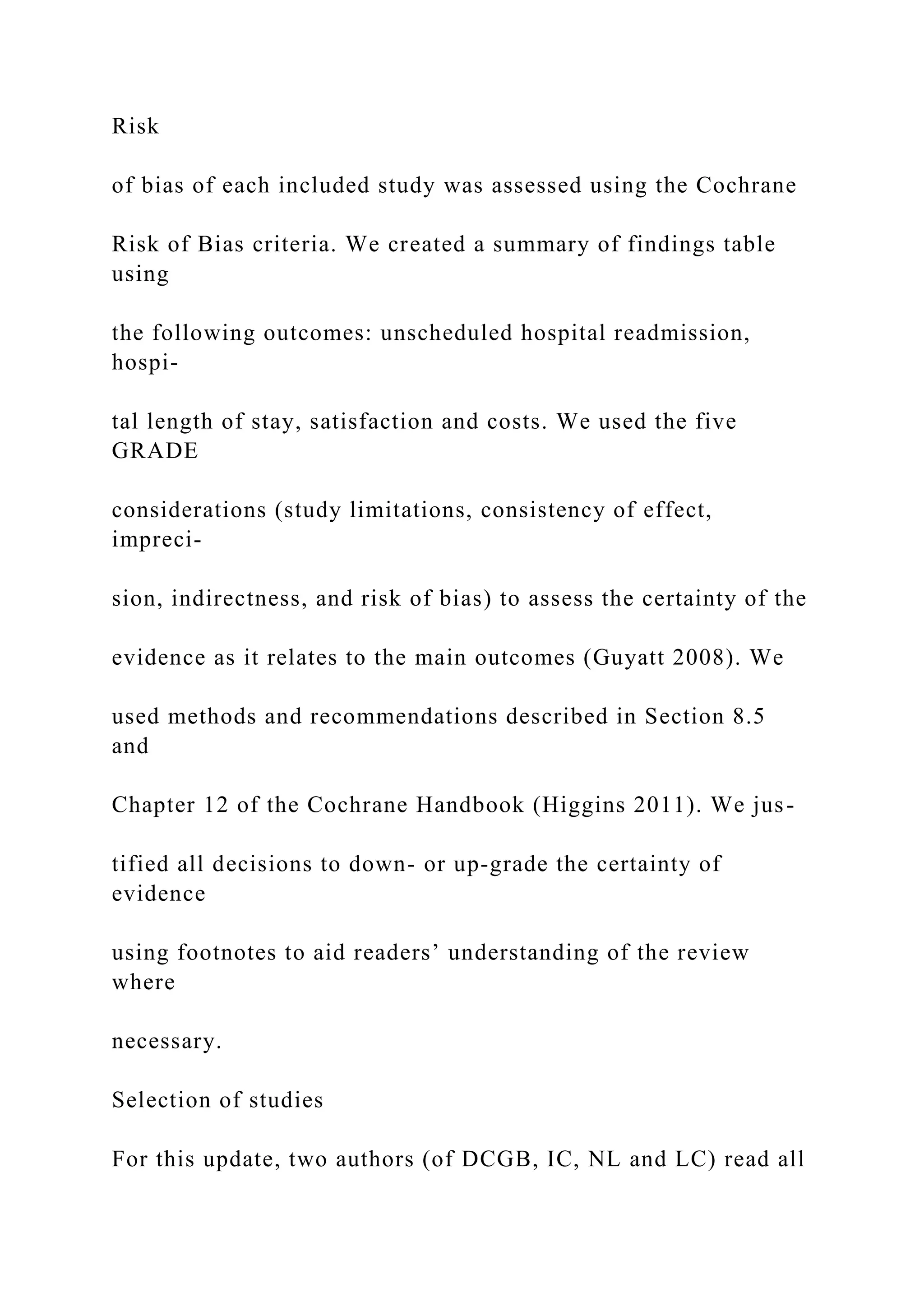 Risk
of bias of each included study was assessed using the Cochrane
Risk of Bias criteria. We created a summary of findings table
using
the following outcomes: unscheduled hospital readmission,
hospi-
tal length of stay, satisfaction and costs. We used the five
GRADE
considerations (study limitations, consistency of effect,
impreci-
sion, indirectness, and risk of bias) to assess the certainty of the
evidence as it relates to the main outcomes (Guyatt 2008). We
used methods and recommendations described in Section 8.5
and
Chapter 12 of the Cochrane Handbook (Higgins 2011). We jus-
tified all decisions to down- or up-grade the certainty of
evidence
using footnotes to aid readers’ understanding of the review
where
necessary.
Selection of studies
For this update, two authors (of DCGB, IC, NL and LC) read all
 