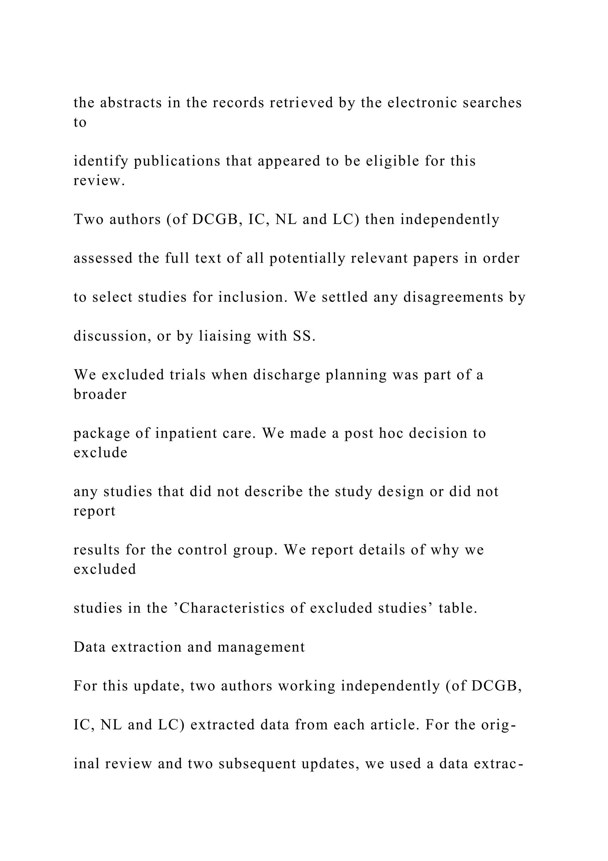 the abstracts in the records retrieved by the electronic searches
to
identify publications that appeared to be eligible for this
review.
Two authors (of DCGB, IC, NL and LC) then independently
assessed the full text of all potentially relevant papers in order
to select studies for inclusion. We settled any disagreements by
discussion, or by liaising with SS.
We excluded trials when discharge planning was part of a
broader
package of inpatient care. We made a post hoc decision to
exclude
any studies that did not describe the study design or did not
report
results for the control group. We report details of why we
excluded
studies in the ’Characteristics of excluded studies’ table.
Data extraction and management
For this update, two authors working independently (of DCGB,
IC, NL and LC) extracted data from each article. For the orig-
inal review and two subsequent updates, we used a data extrac-
 