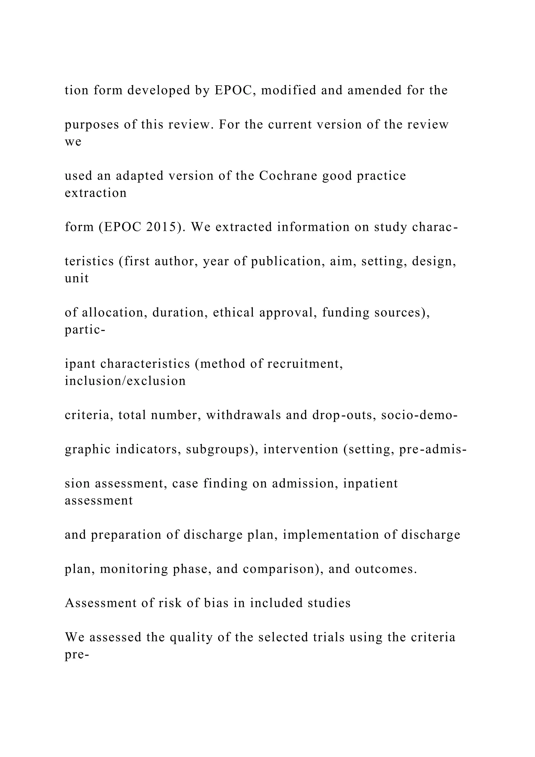 tion form developed by EPOC, modified and amended for the
purposes of this review. For the current version of the review
we
used an adapted version of the Cochrane good practice
extraction
form (EPOC 2015). We extracted information on study charac-
teristics (first author, year of publication, aim, setting, design,
unit
of allocation, duration, ethical approval, funding sources),
partic-
ipant characteristics (method of recruitment,
inclusion/exclusion
criteria, total number, withdrawals and drop-outs, socio-demo-
graphic indicators, subgroups), intervention (setting, pre-admis-
sion assessment, case finding on admission, inpatient
assessment
and preparation of discharge plan, implementation of discharge
plan, monitoring phase, and comparison), and outcomes.
Assessment of risk of bias in included studies
We assessed the quality of the selected trials using the criteria
pre-
 