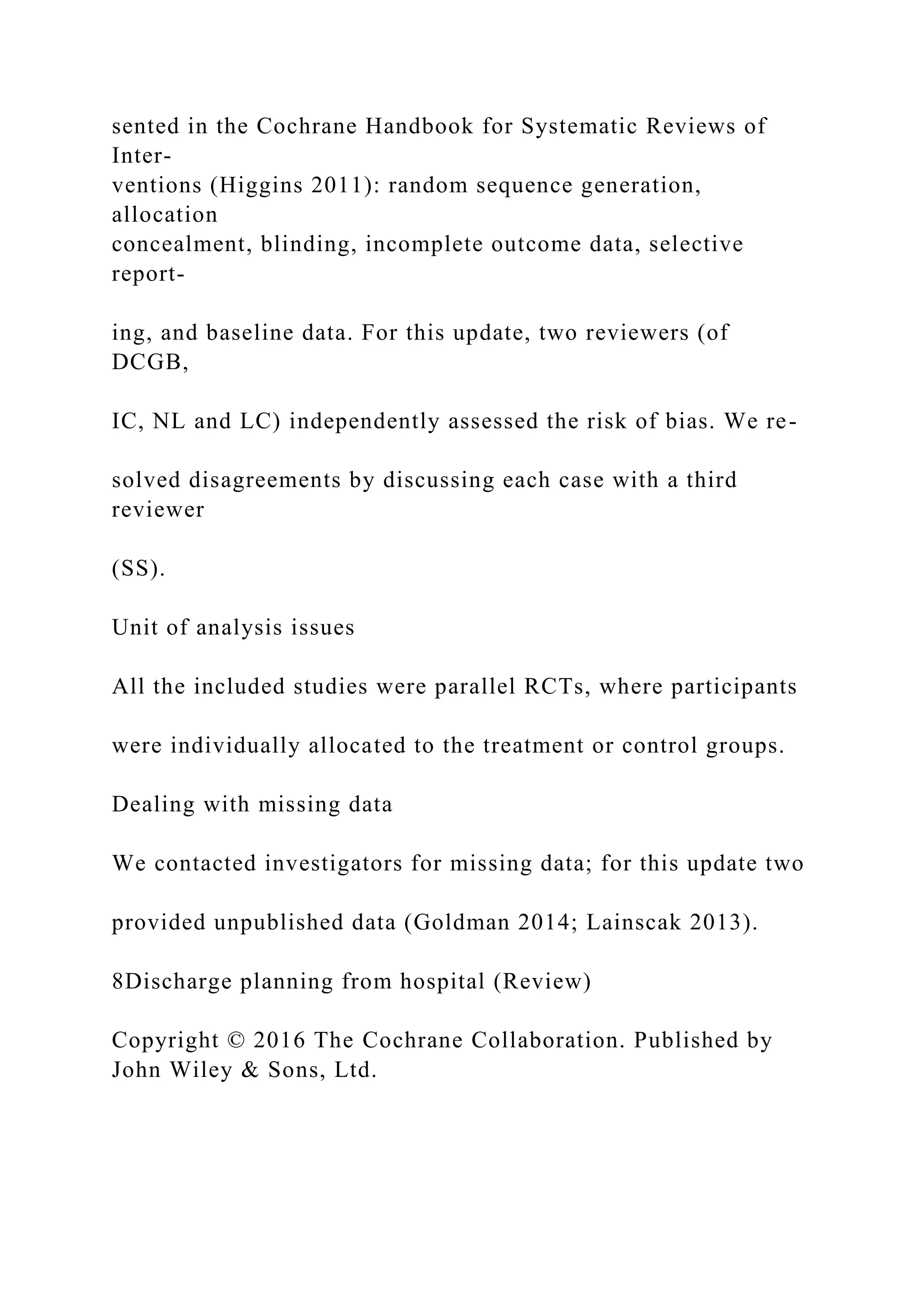 sented in the Cochrane Handbook for Systematic Reviews of
Inter-
ventions (Higgins 2011): random sequence generation,
allocation
concealment, blinding, incomplete outcome data, selective
report-
ing, and baseline data. For this update, two reviewers (of
DCGB,
IC, NL and LC) independently assessed the risk of bias. We re-
solved disagreements by discussing each case with a third
reviewer
(SS).
Unit of analysis issues
All the included studies were parallel RCTs, where participants
were individually allocated to the treatment or control groups.
Dealing with missing data
We contacted investigators for missing data; for this update two
provided unpublished data (Goldman 2014; Lainscak 2013).
8Discharge planning from hospital (Review)
Copyright © 2016 The Cochrane Collaboration. Published by
John Wiley & Sons, Ltd.
 