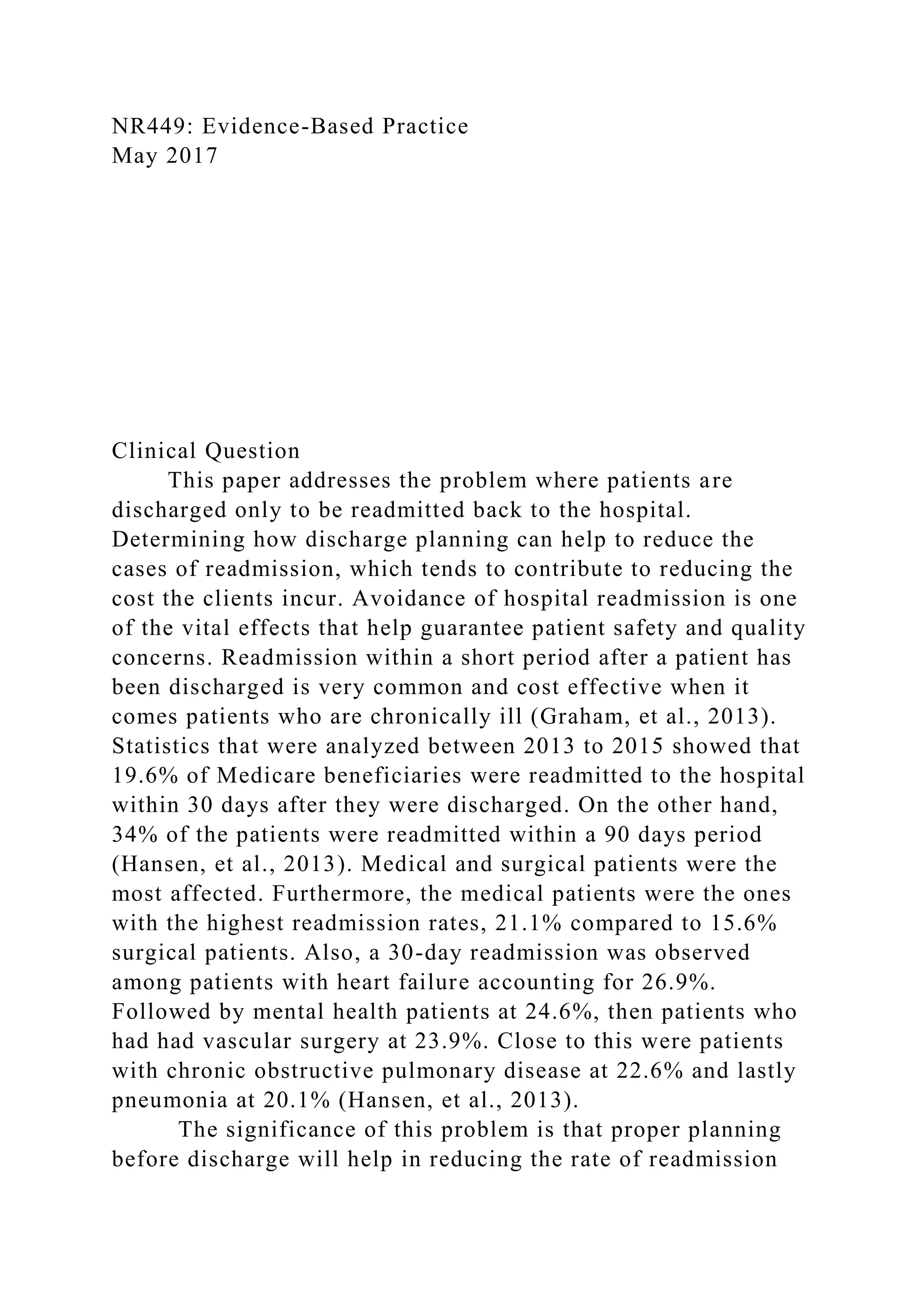 NR449: Evidence-Based Practice
May 2017
Clinical Question
This paper addresses the problem where patients are
discharged only to be readmitted back to the hospital.
Determining how discharge planning can help to reduce the
cases of readmission, which tends to contribute to reducing the
cost the clients incur. Avoidance of hospital readmission is one
of the vital effects that help guarantee patient safety and quality
concerns. Readmission within a short period after a patient has
been discharged is very common and cost effective when it
comes patients who are chronically ill (Graham, et al., 2013).
Statistics that were analyzed between 2013 to 2015 showed that
19.6% of Medicare beneficiaries were readmitted to the hospital
within 30 days after they were discharged. On the other hand,
34% of the patients were readmitted within a 90 days period
(Hansen, et al., 2013). Medical and surgical patients were the
most affected. Furthermore, the medical patients were the ones
with the highest readmission rates, 21.1% compared to 15.6%
surgical patients. Also, a 30-day readmission was observed
among patients with heart failure accounting for 26.9%.
Followed by mental health patients at 24.6%, then patients who
had had vascular surgery at 23.9%. Close to this were patients
with chronic obstructive pulmonary disease at 22.6% and lastly
pneumonia at 20.1% (Hansen, et al., 2013).
The significance of this problem is that proper planning
before discharge will help in reducing the rate of readmission
 