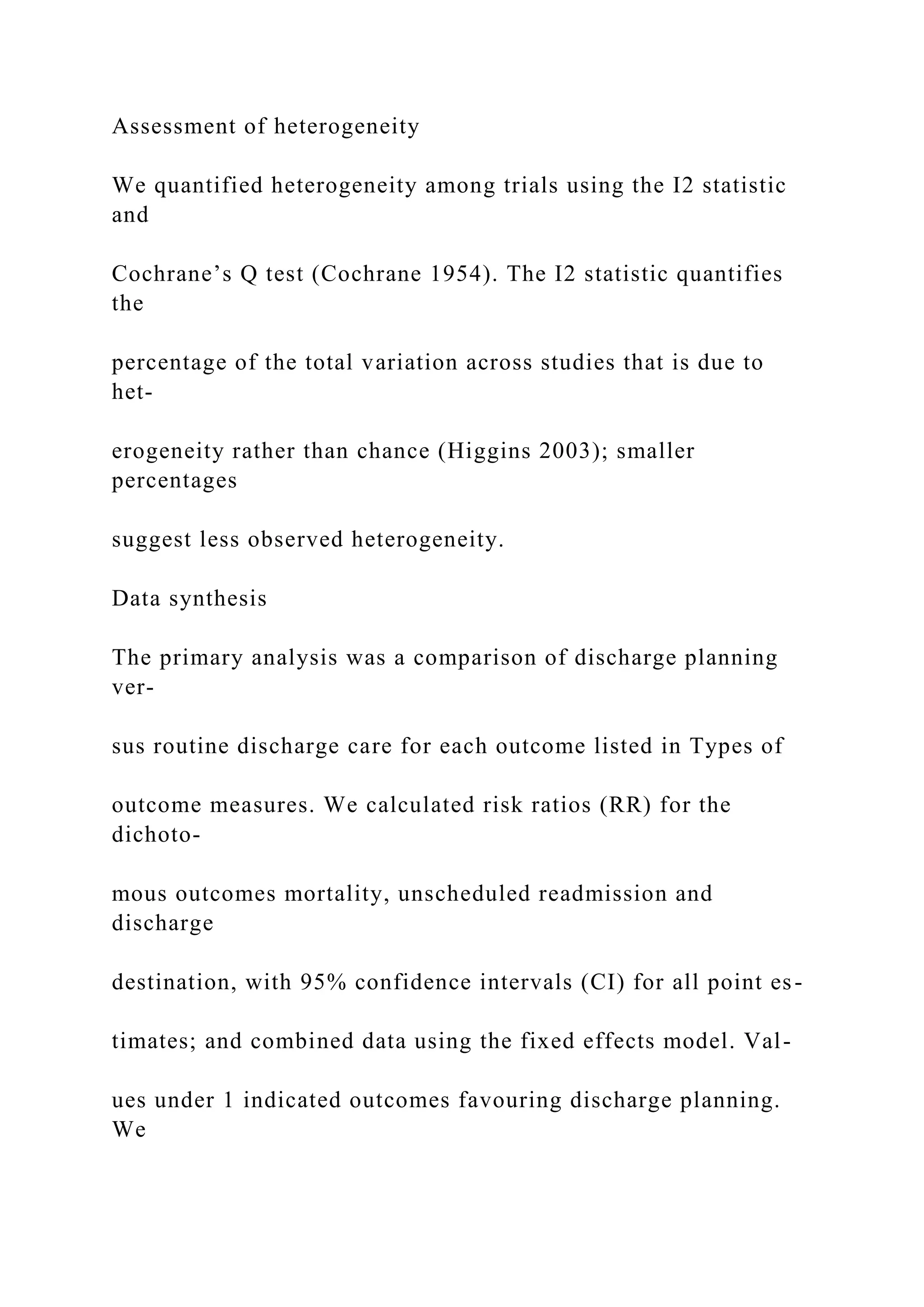 Assessment of heterogeneity
We quantified heterogeneity among trials using the I2 statistic
and
Cochrane’s Q test (Cochrane 1954). The I2 statistic quantifies
the
percentage of the total variation across studies that is due to
het-
erogeneity rather than chance (Higgins 2003); smaller
percentages
suggest less observed heterogeneity.
Data synthesis
The primary analysis was a comparison of discharge planning
ver-
sus routine discharge care for each outcome listed in Types of
outcome measures. We calculated risk ratios (RR) for the
dichoto-
mous outcomes mortality, unscheduled readmission and
discharge
destination, with 95% confidence intervals (CI) for all point es-
timates; and combined data using the fixed effects model. Val-
ues under 1 indicated outcomes favouring discharge planning.
We
 